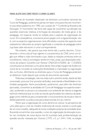 128 Cadernos de Pesquisa, v. 37, n. 130, jan./abr. 2007
Dermeval Saviani
PARA ALÉM DAS DIRETRIZES CURRICULARES
Diante do resultado objetivado nas diretrizes curriculares nacionais do
Curso de Pedagogia, poderíamos pensar em fazer uma autocrítica do movimen-
to que desencadeamos em 1980, por ocasião da 1ª Conferência Brasileira de
Educação. O movimento não teria sido capaz de concentrar sua atenção nas
questões essenciais relativas à formação do educador, de modo geral, e do
pedagogo, em especial, tendo se voltado para o aspecto da organização do
curso. Em conseqüência, a excessiva preocupação com a regulamentação, isto
é, com os aspectos organizacionais, teria dificultado o exame dos aspectos mais
substantivos referentes ao próprio significado e conteúdo da pedagogia sobre
cuja base cabe estruturar o curso correspondente.
No entanto, não parece que esse tenha sido o ponto decisivo. Consi-
derando o clima cultural hoje vigente e a característica do CNE como um ór-
gão que reflete a visão dominante e que, dadas as relações amistosas entre os
conselheiros, induz à conciliação; tendo em vista, ainda, que disposições ante-
riores do próprio Conselho (ver Parecer CNE/CES 67/2003, de 11/3/2003)
conceituaram as diretrizes curriculares dando-lhes ampla margem de fluidez em
nome de se conceder às instituições flexibilidade e criatividade na organização
dos currículos, dificilmente as diretrizes para o Curso de Pedagogia poderiam
se distanciar muito daquilo que consta do documento aprovado.
Feita essa constatação, não nos resta outro caminho senão, diante do fato
consumado, procurar tirar proveito da fluidez, exercitando a flexibilidade e cria-
tividade apregoadas. Assim procedendo, poderemos, para além das diretrizes
aprovadas, concentrar as atividades do Curso de Pedagogia nos aspectos essen-
ciais, acolhendo os alunos e os colocando num ambiente de intenso e exigente
estímulo intelectual que os incite ao estudo aprofundado dos clássicos da peda-
gogia como referência para compreender o funcionamento da escola e intervir
deliberadamente na prática educativa desenvolvida em seu interior.
Penso que a organização do curso deveria se colocar na perspectiva de
uma saída para a crise do modelo tradicional de escola visando à construção
de um novo modelo, adequado às novas condições próprias da sociedade atual.
Buscando encaminhar essa questão, o eixo da organização da educação esco-
lar nas condições da nossa época me foi suscitado pela problematização da
questão escolar realizada por Gramsci (1975, v.3, p.1.544-1.546; na edição
 
