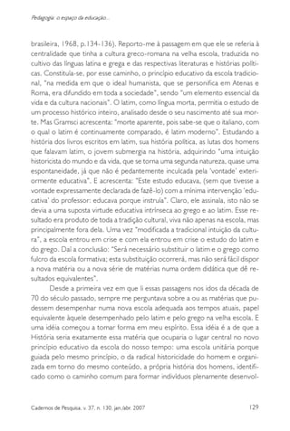 129Cadernos de Pesquisa, v. 37, n. 130, jan./abr. 2007
Pedagogia: o espaço da educação...
brasileira, 1968, p.134-136). Reporto-me à passagem em que ele se referia à
centralidade que tinha a cultura greco-romana na velha escola, traduzida no
cultivo das línguas latina e grega e das respectivas literaturas e histórias políti-
cas. Constituía-se, por esse caminho, o princípio educativo da escola tradicio-
nal, “na medida em que o ideal humanista, que se personifica em Atenas e
Roma, era difundido em toda a sociedade”, sendo “um elemento essencial da
vida e da cultura nacionais”. O latim, como língua morta, permitia o estudo de
um processo histórico inteiro, analisado desde o seu nascimento até sua mor-
te. Mas Gramsci acrescenta: “morte aparente, pois sabe-se que o italiano, com
o qual o latim é continuamente comparado, é latim moderno”. Estudando a
história dos livros escritos em latim, sua história política, as lutas dos homens
que falavam latim, o jovem submergia na história, adquirindo “uma intuição
historicista do mundo e da vida, que se torna uma segunda natureza, quase uma
espontaneidade, já que não é pedantemente inculcada pela ‘vontade’ exteri-
ormente educativa”. E acrescenta: “Este estudo educava, (sem que tivesse a
vontade expressamente declarada de fazê-lo) com a mínima intervenção ‘edu-
cativa’ do professor: educava porque instruía”. Claro, ele assinala, isto não se
devia a uma suposta virtude educativa intrínseca ao grego e ao latim. Esse re-
sultado era produto de toda a tradição cultural, viva não apenas na escola, mas
principalmente fora dela. Uma vez “modificada a tradicional intuição da cultu-
ra”, a escola entrou em crise e com ela entrou em crise o estudo do latim e
do grego. Daí a conclusão: “Será necessário substituir o latim e o grego como
fulcro da escola formativa; esta substituição ocorrerá, mas não será fácil dispor
a nova matéria ou a nova série de matérias numa ordem didática que dê re-
sultados equivalentes”.
Desde a primeira vez em que li essas passagens nos idos da década de
70 do século passado, sempre me perguntava sobre a ou as matérias que pu-
dessem desempenhar numa nova escola adequada aos tempos atuais, papel
equivalente àquele desempenhado pelo latim e pelo grego na velha escola. E
uma idéia começou a tomar forma em meu espírito. Essa idéia é a de que a
História seria exatamente essa matéria que ocuparia o lugar central no novo
princípio educativo da escola do nosso tempo: uma escola unitária porque
guiada pelo mesmo princípio, o da radical historicidade do homem e organi-
zada em torno do mesmo conteúdo, a própria história dos homens, identifi-
cado como o caminho comum para formar indivíduos plenamente desenvol-
 