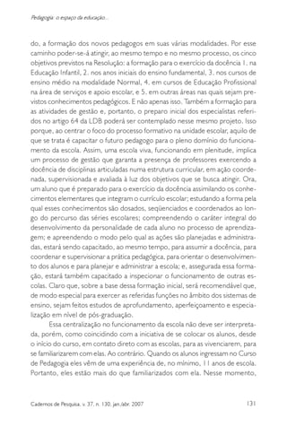 131Cadernos de Pesquisa, v. 37, n. 130, jan./abr. 2007
Pedagogia: o espaço da educação...
do, a formação dos novos pedagogos em suas várias modalidades. Por esse
caminho poder-se-á atingir, ao mesmo tempo e no mesmo processo, os cinco
objetivos previstos na Resolução: a formação para o exercício da docência 1. na
Educação Infantil, 2. nos anos iniciais do ensino fundamental, 3. nos cursos de
ensino médio na modalidade Normal, 4. em cursos de Educação Profissional
na área de serviços e apoio escolar, e 5. em outras áreas nas quais sejam pre-
vistos conhecimentos pedagógicos. E não apenas isso. Também a formação para
as atividades de gestão e, portanto, o preparo inicial dos especialistas referi-
dos no artigo 64 da LDB poderá ser contemplado nesse mesmo projeto. Isso
porque, ao centrar o foco do processo formativo na unidade escolar, aquilo de
que se trata é capacitar o futuro pedagogo para o pleno domínio do funciona-
mento da escola. Assim, uma escola viva, funcionando em plenitude, implica
um processo de gestão que garanta a presença de professores exercendo a
docência de disciplinas articuladas numa estrutura curricular, em ação coorde-
nada, supervisionada e avaliada à luz dos objetivos que se busca atingir. Ora,
um aluno que é preparado para o exercício da docência assimilando os conhe-
cimentos elementares que integram o currículo escolar; estudando a forma pela
qual esses conhecimentos são dosados, seqüenciados e coordenados ao lon-
go do percurso das séries escolares; compreendendo o caráter integral do
desenvolvimento da personalidade de cada aluno no processo de aprendiza-
gem; e apreendendo o modo pelo qual as ações são planejadas e administra-
das, estará sendo capacitado, ao mesmo tempo, para assumir a docência, para
coordenar e supervisionar a prática pedagógica, para orientar o desenvolvimen-
to dos alunos e para planejar e administrar a escola; e, assegurada essa forma-
ção, estará também capacitado a inspecionar o funcionamento de outras es-
colas. Claro que, sobre a base dessa formação inicial, será recomendável que,
de modo especial para exercer as referidas funções no âmbito dos sistemas de
ensino, sejam feitos estudos de aprofundamento, aperfeiçoamento e especia-
lização em nível de pós-graduação.
Essa centralização no funcionamento da escola não deve ser interpreta-
da, porém, como coincidindo com a iniciativa de se colocar os alunos, desde
o início do curso, em contato direto com as escolas, para as vivenciarem, para
se familiarizarem com elas. Ao contrário. Quando os alunos ingressam no Curso
de Pedagogia eles vêm de uma experiência de, no mínimo, 11 anos de escola.
Portanto, eles estão mais do que familiarizados com ela. Nesse momento,
 