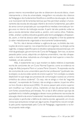 132 Cadernos de Pesquisa, v. 37, n. 130, jan./abr. 2007
Dermeval Saviani
parece mesmo recomendável que eles se distanciem da escola básica, vivam
intensamente o clima da universidade, mergulhem nos estudos dos clássicos
da Pedagogia e dos fundamentos filosóficos e científicos da educação, de modo
a se municiarem de ferramentas teóricas que lhes permitam analisar o funcio-
namento das escolas de educação infantil e de ensino fundamental, para além
do senso comum propiciado por sua experiência imediata vivenciada por lon-
gos anos no interior da instituição escolar. A partir daí eles poderão voltar-se
para a escola elementar observando-a, porém, com outros olhos. Poderão,
então, analisar a prática educativa guiados pela teoria pedagógica ultrapassan-
do, assim, o nível da doxa (o saber opinativo) e atingindo o nível da episteme
(o saber metodicamente organizado e teoricamente fundamentado).
Por fim, não é demais enfatizar a urgência de que, no âmbito das insti-
tuições de ensino superior, nos empenhemos em organizar, na direção acima
sugerida, o espaço específico para os estudos e pesquisas educacionais que, em
nível da graduação, gira em torno do Curso de Pedagogia. Sem isso, os alunos
passarão pelos cursos, adquirirão um diploma universitário, mas não ultrapas-
sarão o nível da doxa, reduzindo-se a formação de nível superior a mera for-
malidade, um ato cartorial.
Aliás, é exatamente isso o que revelam os dados relativos à expressão
escrita de concluintes de um Curso Normal Superior, como se evidencia no
artigo de Alda Junqueira Marin e Luciana Maria Giovanni, “A expressão escrita
de concluintes de curso universitário para formar professores” (publicado nes-
ta edição); os alunos estão saindo do ensino superior “em condição ou estado
deplorável no que tange aos processos de comunicação e acesso ao universo
simbólico da cultura ocidental”. Ou seja, não se atingiu o nível da “segunda
natureza”, na expressão de Gramsci; não se atingiu a catarse, à qual me refiro
no livro Escola e democracia (2006). Os alunos passam pelo ensino superior
sem modificar sua “cultura” prévia, mantendo um tipo de pensamento ainda
com fortes características pré-letradas. Por aí não é difícil antever que tipo de
qualidade terá o trabalho pedagógico desses novos professores nas escolas de
educação infantil e de ensino fundamental. Inevitavelmente estarão contribuindo
para ampliar e aprofundar a falência do sistema escolar, agravando um círculo
vicioso que será preciso romper por algum ponto. Empenhemo-nos em rompê-
lo pelo ponto representado pelo Curso de Pedagogia, organizando-o na for-
ma proposta neste artigo.
 