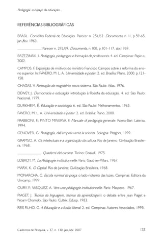 133Cadernos de Pesquisa, v. 37, n. 130, jan./abr. 2007
Pedagogia: o espaço da educação...
REFERÊNCIAS BIBLIOGRÁFICAS
BRASIL. Conselho Federal de Educação. Parecer n. 251/62. Documenta, n.11, p.59-65,
jan./fev. 1963.
. Parecer n. 292/69. Documenta, n.100, p.101-117, abr.1969.
BRZEZINSKI, I. Pedagogia, pedagogos e formação de professores. 4. ed. Campinas: Papirus,
2002.
CAMPOS, F. Exposição de motivos do ministro Francisco Campos sobre a reforma do ensi-
no superior. In: FÁVERO, M. L. A. Universidade e poder. 2. ed. Brasília: Plano, 2000. p.121-
158.
CHAGAS, V. Formação do magistério: novo sistema. São Paulo: Atlas, 1976.
DEWEY, J. Democracia e educação: introdução à filosofia da educação. 4. ed. São Paulo:
Nacional, 1979.
DURKHEIM, É. Educação e sociologia. 6. ed. São Paulo: Melhoramentos, 1965.
FÁVERO, M. L. A. Universidade e poder. 2. ed. Brasília: Plano, 2000.
FRABBONI, F.; PINTO MINERVA, F. Manuale di pedagogia generale. Roma-Bari: Laterza,
1994.
GENOVESI, G. Pedagogía, dall’empiria verso la scienza. Bologna: Pitagora, 1999.
GRAMSCI, A. Os Intelectuais e a organização da cultura. Rio de Janeiro: Civilização Brasilei-
ra, 1968.
. Quaderni del carcere. Torino: Einaudi, 1975.
LOBROT, M. La Pédagogie institutionnelle. Paris: Gauthier-Villars, 1967.
MARX, K. O Capital. Rio de Janeiro: Civilização Brasileira, 1968.
MONARCHA, C. Escola normal da praça: o lado noturno das luzes. Campinas: Editora da
Unicamp, 1999.
OURY, F.; VASQUEZ, A. Vers une pédagogie institutionnelle. Paris: Maspero, 1967.
PIAGET, J. Teorias da linguagem, teorias da aprendizagem: o debate entre Jean Piaget e
Noam Chomsky. São Paulo: Cultrix, Edusp, 1983.
REIS FILHO, C. A Educação e a ilusão liberal. 2. ed. Campinas: Autores Associados, 1995.
 