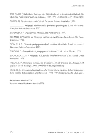 134 Cadernos de Pesquisa, v. 37, n. 130, jan./abr. 2007
Dermeval Saviani
SÃO PAULO. (Estado) Leis, Decretos etc. Coleção das leis e decretos do Estado de São
Paulo. São Paulo: Imprensa Oficial do Estado, 1889-1891. t.1.: Decreto n. 27, 12 mar. 1890.
SAVIANI, D. Escola e democracia. 38. ed. Campinas: Autores Associados, 2006.
. Pedagogia histórico-crítica: primeiras aproximações. 9. ed. rev. e ampl.
Campinas: Autores Associados, 2005.
SCHEFFLER, I. A Linguagem da educação. São Paulo: Saraiva, 1974.
SCHMIED-KOWARZIK, W. Pedagogia dialética: de Aristóteles a Paulo Freire. São Paulo:
Brasiliense, 1983.
SILVA, C. S. B. Curso de pedagogia no Brasil: história e identidade. 2. ed. rev. e ampl.
Campinas: Autores Associados, 2003.
SNYDERS, G. Para onde vão as pedagogias não-diretivas? 2. ed. Lisboa: Moraes, 1978.
SUCHODOLSKI, B. A Pedagogia e as grandes correntes filosóficas. 2. ed. Lisboa: Livros
Horizonte, 1978.
TANURI, L. M. História da formação de professores. Revista Brasileira de Educação, n.14
(esp.), p. 61-88, maio/ago. 2000. [500 anos de educação escolar]
VIDAL, D. G. O Exercício disciplinado do olhar: livros, leituras e práticas de formação docen-
te no Instituto de Educação do Distrito Federal (1932-1937). Bragança Paulista: Edusf, 2001.
Recebido em: setembro 2006
Aprovado para publicação em: setembro 2006
 