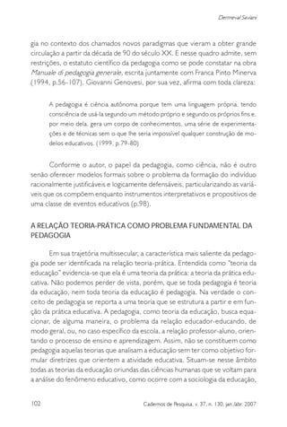 102 Cadernos de Pesquisa, v. 37, n. 130, jan./abr. 2007
Dermeval Saviani
gia no contexto dos chamados novos paradigmas que vieram a obter grande
circulação a partir da década de 90 do século XX. E nesse quadro admite, sem
restrições, o estatuto científico da pedagogia como se pode constatar na obra
Manuale di pedagogia generale, escrita juntamente com Franca Pinto Minerva
(1994, p.56-107). Giovanni Genovesi, por sua vez, afirma com toda clareza:
A pedagogia é ciência autônoma porque tem uma linguagem própria, tendo
consciência de usá-la segundo um método próprio e segundo os próprios fins e,
por meio dela, gera um corpo de conhecimentos, uma série de experimenta-
ções e de técnicas sem o que lhe seria impossível qualquer construção de mo-
delos educativos. (1999, p.79-80)
Conforme o autor, o papel da pedagogia, como ciência, não é outro
senão oferecer modelos formais sobre o problema da formação do indivíduo
racionalmente justificáveis e logicamente defensáveis, particularizando as variá-
veis que os compõem enquanto instrumentos interpretativos e propositivos de
uma classe de eventos educativos (p.98).
A RELAÇÃO TEORIA-PRÁTICA COMO PROBLEMA FUNDAMENTAL DA
PEDAGOGIA
Em sua trajetória multissecular, a característica mais saliente da pedago-
gia pode ser identificada na relação teoria-prática. Entendida como “teoria da
educação” evidencia-se que ela é uma teoria da prática: a teoria da prática edu-
cativa. Não podemos perder de vista, porém, que se toda pedagogia é teoria
da educação, nem toda teoria da educação é pedagogia. Na verdade o con-
ceito de pedagogia se reporta a uma teoria que se estrutura a partir e em fun-
ção da prática educativa. A pedagogia, como teoria da educação, busca equa-
cionar, de alguma maneira, o problema da relação educador-educando, de
modo geral, ou, no caso específico da escola, a relação professor-aluno, orien-
tando o processo de ensino e aprendizagem. Assim, não se constituem como
pedagogia aquelas teorias que analisam a educação sem ter como objetivo for-
mular diretrizes que orientem a atividade educativa. Situam-se nesse âmbito
todas as teorias da educação oriundas das ciências humanas que se voltam para
a análise do fenômeno educativo, como ocorre com a sociologia da educação,
 