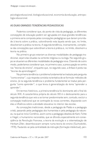 103Cadernos de Pesquisa, v. 37, n. 130, jan./abr. 2007
Pedagogia: o espaço da educação...
psicologia educacional, biologia educacional, economia da educação, antropo-
logia educacional.
AS DUAS GRANDES TENDÊNCIAS PEDAGÓGICAS
Podemos considerar que, do ponto de vista da pedagogia, as diferentes
concepções de educação podem ser agrupadas em duas grandes tendências:
a primeira seria composta pelas concepções pedagógicas que dariam priorida-
de à teoria sobre a prática, subordinando esta àquela sendo que, no limite,
dissolveriam a prática na teoria. A segunda tendência, inversamente, compõe-
se das concepções que subordinam a teoria à prática e, no limite, dissolvem a
teoria na prática.
No primeiro grupo estariam as diversas modalidades de pedagogia tra-
dicional, sejam elas situadas na vertente religiosa ou na leiga. No segundo gru-
po se situariam as diferentes modalidades da pedagogia nova. Dizendo de outro
modo, poderíamos considerar que, no primeiro caso, a preocupação se centra
nas “teorias do ensino”, enquanto que, no segundo caso, a ênfase é posta nas
“teorias da aprendizagem”.
Na primeira tendência o problema fundamental se traduzia pela pergunta
“como ensinar”, cuja resposta consistia na tentativa de se formular métodos de
ensino. Já na segunda tendência o problema fundamental se traduz pela per-
gunta “como aprender”, o que levou à generalização do lema “aprender a
aprender”.
Em termos históricos, a primeira tendência foi dominante até o final do
século XIX. A característica própria do século XX é o deslocamento para a
segunda tendência que veio a se tornar predominante sem, contudo, excluir a
concepção tradicional que se contrapõe às novas correntes, disputando com
elas a influência sobre a atividade educativa no interior das escolas.
As concepções tradicionais, desde a pedagogia de Platão e a pedagogia
cristã, passando pelas pedagogias dos humanistas e pela pedagogia da nature-
za, na qual se inclui Comênio, assim como a pedagogia idealista de Kant, Fichte
e Hegel, o humanismo racionalista, que se difundiu especialmente em conse-
qüência da Revolução Francesa, a teoria da evolução e a sistematização de
Herbart-Ziller, desembocavam sempre numa teoria do ensino (Suchodolski,
1978). Pautando-se pela centralidade da instrução (formação intelectual), pen-
 