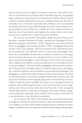 104 Cadernos de Pesquisa, v. 37, n. 130, jan./abr. 2007
Dermeval Saviani
savam a escola como uma agência centrada no professor, cuja tarefa é trans-
mitir os conhecimentos acumulados pela humanidade segundo uma gradação
lógica, cabendo aos alunos assimilar os conteúdos transmitidos. Nesse contexto
a prática era determinada pela teoria que a moldava fornecendo-lhe tanto o
conteúdo como a forma de transmissão pelo professor, com a conseqüente
assimilação pelo aluno. Essa tendência atinge seu ponto mais avançado na se-
gunda metade do século XIX com o método de ensino intuitivo centrado nas
lições de coisas. Esse método, pela exigência do contato direto com os obje-
tos sensíveis, já contém em si o gérmen da nova tendência.
Por sua vez, as correntes renovadoras, desde seus precursores como
Rousseau e também Pestalozzi e Froebel, passando por Kierkegaard, Stirner,
Nietzsche e Bergson (Suchodolski, 1978), chegando ao movimento da Escola
Nova, às pedagogias não diretivas (Snyders, 1978), à pedagogia institucional
(Lobrot, 1967; Oury, Vasquez, 1967) e ao construtivismo, desembocam sem-
pre na questão de como aprender, isto é, em teorias da aprendizagem. Pau-
tando-se na centralidade do educando, concebem a escola como um espaço
aberto à iniciativa dos alunos que, interagindo entre si e com o professor, rea-
lizam a própria aprendizagem, construindo seus conhecimentos. Ao professor
cabe o papel de acompanhar os alunos auxiliando-os em seu próprio proces-
so de aprendizagem. O eixo do trabalho pedagógico desloca-se da compreen-
são intelectual para a atividade prática, do aspecto lógico para o psicológico,
dos conteúdos cognitivos para os métodos ou processos de aprendizagem. Tais
pedagogias se caracterizam pelo primado da prática sobre a teoria. Esta deve
se subordinar àquela, renunciando a qualquer tentativa de orientá-la, isto é, de
prescrever diretrizes a serem seguidas pela prática e resumindo-se aos enun-
ciados oriundos da própria atividade dos alunos com o acompanhamento do
professor. Essa tendência ganha força no início do século XX, torna-se hege-
mônica sob a forma do movimento da Escola Nova até o início da segunda
metade desse século e, diante das contestações críticas que enfrenta, assegu-
ra seu predomínio assumindo novas versões, entre as quais o construtivismo
é, provavelmente, a mais difundida na atualidade.
Se nos séculos XVII, XVIII e XIX a ênfase das proposições educacionais
se dirigia aos métodos de ensino formulados a partir de fundamentos filosófi-
cos e didáticos, no século XX a ênfase se desloca para os métodos de apren-
dizagem, estabelecendo o primado dos fundamentos psicológicos da educação.
 