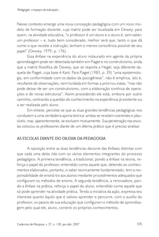 105Cadernos de Pesquisa, v. 37, n. 130, jan./abr. 2007
Pedagogia: o espaço da educação...
Nesse contexto emerge uma nova concepção pedagógica com um novo mo-
delo de formação docente, cuja matriz pode ser localizada em Dewey, para
quem, na atividade educativa, “o professor é um aluno e o aluno é, sem saber,
um professor – e, tudo bem considerado, melhor será que, tanto o que dá
como o que recebe a instrução, tenham o menos consciência possível de seu
papel” (Dewey, 1979, p. 176).
Essa ênfase na experiência do aluno instaurado em agente da própria
aprendizagem pode ser detectada também em Piaget e no construtivismo, ainda
que a matriz filosófica de Dewey, que se reporta a Hegel, seja diferente da-
quela de Piaget, cuja base é Kant. Para Piaget (1983, p. 39) “uma epistemolo-
gia, em conformidade com os dados da psicogênese”, não é empírica, isto é,
resultante de observações, nem fundada em formas a priori ou inatas, “mas não
pode deixar de ser um construtivismo, com a elaboração contínua de opera-
ções e de novas estruturas”. Assim procedendo ele está, embora por outro
caminho, centrando a questão do conhecimento na experiência já existente ou
a ser realizada pelo aluno.
Em síntese, percebe-se que as duas grandes tendências pedagógicas nos
conduzem a uma verdadeira aporia teórica: ambas se revelam coerentes e plau-
síveis, mas, aparentemente, se excluem mutuamente. Sua penetração nas esco-
las colocou os professores diante de um dilema prático que é preciso analisar.
AS ESCOLAS DIANTE DO DILEMA DA PEDAGOGIA
A oposição entre as duas tendências decorre das ênfases distintas com
que cada uma delas lida com os vários elementos integrantes do processo
pedagógico. A primeira tendência, a tradicional, pondo a ênfase na teoria, re-
força o papel do professor, entendido como aquele que, detendo os conheci-
mentos elaborados, portanto, o saber teoricamente fundamentado, tem a res-
ponsabilidade de ensiná-los aos alunos mediante procedimentos adequados que
configuram os métodos de ensino. A segunda tendência, a renovadora, pon-
do a ênfase na prática, reforça o papel do aluno, entendido como aquele que
só pode aprender na atividade prática. Tendo a iniciativa da ação, expressa seu
interesse quanto àquilo que é valioso aprender e percorre, com o auxílio do
professor, os passos de sua educação que configuram o método de aprendiza-
gem pelo qual ele, aluno, constrói os próprios conhecimentos.
 