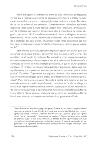 106 Cadernos de Pesquisa, v. 37, n. 130, jan./abr. 2007
Dermeval Saviani
Assim esboçado o contraponto entre as duas tendências pedagógicas,
vemos que a recorrente presença da oposição entre teoria e prática na edu-
cação se manifesta, aí, como contraposição entre professor e aluno. No dia-a-
dia da sala de aula os alunos tendem a, constantemente, reivindicar a primazia
da prática: “esse curso é muito teórico”, dizem eles; “precisaria ser mais práti-
co”. O professor, por sua vez, tende a defender a importância da teoria, ale-
gando que, se isso não é percebido no momento da aprendizagem, será cons-
tatado depois, na vida social, na atividade profissional: “não sejam imediatistas”,
diz o professor aos seus alunos. “Mais tarde vocês verão como tudo isso que
lhes estou ensinando é muito importante, indispensável mesmo, para a vida de
vocês”.
Será mesmo assim? A julgar pelos repetidos apelos dos alunos para que
os cursos sejam mais práticos, concluímos que eles não levam a sério, não
acreditam na afirmação do professor. Na verdade, a prova do acerto ou desa-
certo da asserção do professor só pode ser feita a posteriori. Somente após a
conclusão do curso, com sua inserção profissional, é que os alunos poderão
constatar: “É verdade. Eu não percebia quando era aluno mas agora vejo que
aquelas coisas que o professor ensinou são mesmo importantes para a minha
prática”. Ou então: “O professor me enganou. Aquelas coisas que ele ensinou
não têm nenhuma relação com a prática que desenvolvo no exercício profis-
sional”. Mas, como esse ex-aluno não volta à escola para mostrar as provas
coletadas em sua experiência profissional, novas turmas de alunos chegam à
escola e se repete indefinidamente a mesma oposição: os alunos reivindican-
do um curso mais prático e os professores insistindo na importância da teoria.
E o problema não se resolve, configurando-se como um verdadeiro dilema,
isto é, uma situação embaraçosa com duas saídas igualmente difíceis1
.
1. Dilema é um termo derivado do grego (διληµµα). Trata-se de uma palavra composta de dois
elementos: a partícula , que é elisão da preposição e também advérbio que, no caso,
significa “separando”, “dividindo”, “de um e de outro lado”; e o vocábulo , que significa
“lema”, “tema”, “proposição”, “premissa de um silogismo”. Dilema, portanto, tem o sentido
de “premissa dupla”, o que levou, também, ao sentido de uma argumentação com duas
conclusões contraditórias igualmente possíveis logicamente. A partir dessa acepção técnica,
generalizou-se o significado de dilema como expressando uma situação embaraçosa com
duas saídas igualmente difíceis.
 