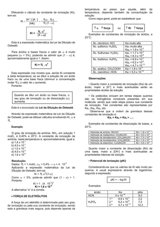 temperatura, ao passo que aquela, além da
   Efetuando o cálculo da constante de ionização (Ki),    temperatura, depende também da concentração da
tem-se:                                                   solução.
               [H  ] . [A  ]   ♏ . ♏                     Como regra geral, pode-se estabelecer que:
          Ki                  
                  [HA]           ♏.(1 - )
                                                                         força         ou       Ki     força
                              2
                         ♏.
                  Ki =
                         (1 – )                             Exemplos de constantes de ionização de ácidos, a
                                                          25°C:
  Esta é a expressão matemática da Lei da Diluição de           Ác. clorídrico: HCl              Ka muito alto
Ostwald.                                                        Ác. sulfúrico: H2SO4             Ka1 muito alta
                                                                                                                -2
                                                                                                 Ka2 = 1,9 x 10
   Para ácidos e bases fracos o valor de  é muito              Ác. Sulfuroso: H2SO3             Ka1 = 1,7 x 10
                                                                                                                -2

pequeno ( < 5%), podendo se admitir que (1  ) é,                                              Ka2 = 6,3 x 10
                                                                                                                -8

aproximadamente igual a 1. Assim:                               Ác. fosfórico: H3PO4             Ka1 = 6,9 x 10
                                                                                                                -3
                                                                                                                -8
                                                                                                 Ka2 = 6,2 x 10
                      Ki = ♏ . 
                                   2                                                                            -13
                                                                                                 Ka3 = 4,7 x 10
                                                                                                               -5
                                                                Ác. acético: CH3COOH             Ka = 1,8 x 10
                                                                                                               -10
   Esta expressão nos mostra que, sendo Ki constante            Ác. cianídrico: HCN              Ka = 5,0 x 10
a dada temperatura, ao se diluir a solução de um ácido
fraco ou de uma base fraca (diminuir a concentração         Observações:
molar ♏), o valor de  aumenta.
                                                             • Quanto maior a constante de ionização (Ka) de um
   Portanto:                                                                 +
                                                          ácido, maior a [H ] e mais acentuadas serão as
                                                          propriedades ácidas da solução.
     Quando se dilui um ácido ou base fracos, o              • Os poliácidos ionizam em tantas etapas quantos
     seu grau de ionização ou de dissociação ()          são os hidrogênios ionizáveis presentes em sua
     aumenta.                                             molécula, sendo que cada etapa possui sua constante
                                                          de ionização. Tais constantes são representadas por
   Este é o enunciado da Lei da Diluição de Ostwald.      Ka1, Ka2, Ka3, etc.
                                                              Observa-se que a ordem de grandeza dessas
   Através da expressão matemática da Lei da Diluição     constantes de ionização é:
de Ostwald, pode-se efetuar cálculos envolvendo Ki,  e                       Ka1 > Ka2 > Ka3 > .....
♏.
                                                             Exemplos de constantes de dissociação de bases, a
   Exemplo:                                               25°C:

  O grau de ionização da amônia, NH3, em solução 1            Hidróxido de amônio: NH4OH                   Kb = 1,8 x 10-5
                                                              Hidróxido de metilamônio: CH3NH3OH           Kb = 5,0 x 10-4
mol/L, é 0,40% a 20°C. A constante de ionização da            Hidróxido de dimetilamônio: (CH3)2NH2OH      Kb = 7,4 x 10-4
amônia, nesta temperatura é, aproximadamente, igual a:        Hidróxido de trimetilamônio: (CH3)3NHOH      Kb = 7,4 x 10-5
              -1
  a) 1,6 x 10                                                 Hidróxido de etilamônio: C2H5NH3OH           Kb = 5,6 x 10-4
              -1
  b) 4,0 x 10
              -3
  c) 1,0 x 10                                                Quanto maior a constante de dissociação (Kb) de
              -3                                                                     -
  d) 4,0 x 10                                             uma base, maior a [OH ] e mais acentuadas as
              -5
  e) 1,6 x 10                                             propriedades básicas da solução.

   Resolução:                                               • Potencial de Ionização (pKi)
   Dados: ♏ = 1 mol/L; % = 0,4% →  = 4 . 10
                                              -3

   Aplicando a expressão matemática da Lei da                Considerando-se que os valores de Ki são muito pe-
   Diluição de Ostwald, tem-se:                           quenos, é usual expressá-lo através de logaritmos,
                                  2
                        Ki = ♏. /(1-)                   segundo a expressão:
   Como  < 5%, pode-se admitir que (1 - ) = 1.
   Portanto:                                                                        pKi =  log Ki
                                       -3 2
                       Ki = 1 . (4 . 10 )
                        Ki = 1,6 x 10
                                       -5                   Exemplos:
   A alternativa “e” é a correta.
                                                                  ácido                    Ka               pKa
                                                                                               -10
    FORÇA DE ELETRÓLITOS                                   HCN                         5 x 10
                                                                                                    -3
                                                                                                             9,3
                                                                                1.º        6,9 x 10          2,2
                                                                                                    -8
   A força de um eletrólito é determinada pelo seu grau     H3PO4               2.º        6,2 x 10          7,2
                                                                                                    -13
de ionização ou pela sua constante de ionização, sendo                          3.º        4,7 x 10         12,3
esta a grandeza mais segura, pois depende apenas da
 