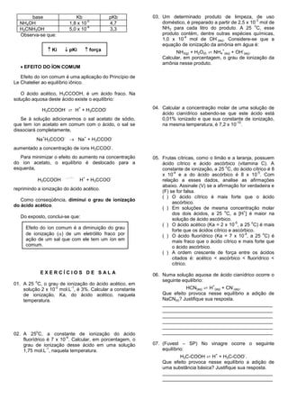 base                       Kb                      pKb     03. Um determinado produto de limpeza, de uso
                                       -5                                                                        -3
  NH4OH                       1,8 x 10                   4,7         doméstico, é preparado a partir de 2,5 x 10 mol de
                                       -4                                                                       o
  H3CNH3OH                    5,0 x 10                   3,3         NH3 para cada litro do produto. A 25 C, esse
  Observa-se que:                                                    produto contém, dentre outras espécies químicas,
                                                                              -4             -
                                                                     1,0 x 10 mol de OH (aq). Considere-se que a
                                                                     equação de ionização da amônia em água é:
                    Ki    pKi             força                         NH3(g) + H2O(ℓ) ⇄ NH4 (aq) + OH (aq).
                                                                                                    +       -

                                                                     Calcular, em porcentagem, o grau de ionização da
                                                                     amônia nesse produto.
    EFEITO DO ÍON COMUM

   Efeito do íon comum é uma aplicação do Princípio de
Le Chatelier ao equilíbrio iônico.

   O ácido acético, H3CCOOH, é um ácido fraco. Na
solução aquosa deste ácido existe o equilíbrio:

               H3CCOOH ⇄ H + H3CCOO
                                   +                 -           04. Calcular a concentração molar de uma solução de
                                                                     ácido cianídrico sabendo-se que este ácido está
   Se à solução adicionarmos o sal acetato de sódio,                 0,01% ionizado e que sua constante de ionização,
                                                                                                     -10
que tem íon acetato em comum com o ácido, o sal se                   na mesma temperatura, é 7,2 x 10 .
dissociará completamente,
                               Na + H3CCOO
               +          -            +                     -
          Na H3CCOO
                                                         -
aumentado a concentração de íons H3CCOO .
   Para minimizar o efeito do aumento na concentração            05. Frutas cítricas, como o limão e a laranja, possuem
do íon acetato, o equilíbrio é deslocado para a                      ácido cítrico e ácido ascórbico (vitamina C). A
                                                                                                     o
esquerda,                                                            constante de ionização, a 25 C, do ácido cítrico é 8
                                                                           -4                                      -5
                                                                     x 10 e a do ácido ascórbico é 8 x 10 . Com
                                       +                 -
              H3CCOOH              H + H3CCOO                        relação a esses dados, analise as afirmações
                                                                     abaixo. Assinale (V) se a afirmação for verdadeira e
reprimindo a ionização do ácido acético.
                                                                     (F) se for falsa.
                                                                     ( ) O ácido cítrico é mais forte que o ácido
   Como conseqüência, diminui o grau de ionização
                                                                          ascórbico.
do ácido acético.
                                                                     ( ) Em soluções de mesma concentração molar
                                                                                                    o        +
                                                                          dos dois ácidos, a 25 C, a [H ] é maior na
   Do exposto, conclui-se que:
                                                                          solução de ácido ascórbico.
                                                                                                         -5     o
                                                                     ( ) O ácido acético (Ka = 2 x 10 , a 25 C) é mais
     Efeito do íon comum é a diminuição do grau
                                                                          forte que os ácidos cítrico e ascórbico.
     de ionização () de um eletrólito fraco por                                                             -4
                                                                     ( ) O ácido fluorídrico (Ka = 7 x 10 , a 25 C) é
                                                                                                                      o
     ação de um sal que com ele tem um íon em                             mais fraco que o ácido cítrico e mais forte que
     comum.                                                               o ácido ascórbico.
                                                                     ( ) A ordem crescente de força entre os ácidos
                                                                          citados é: acético < ascórbico < fluorídrico <
                                                                          cítrico.
              EXERCÍCIOS DE SALA                                 06. Numa solução aquosa de ácido cianídrico ocorre o
          o                                                          seguinte equilíbrio:
01. A 25 C, o grau de ionização do ácido acético, em
                                                                               HCN(aq) ⇄ H (aq) + CN (aq).
                  -2    -1                                                                  +           -
    solução 2 x 10 mol.L , é 3%. Calcular a constante
    de ionização, Ka, do ácido acético, naquela                      Que efeito provoca nesse equilíbrio a adição de
    temperatura.                                                     NaCN(s)? Justifique sua resposta.
                                                                     _________________________________________
                                                                     _________________________________________
                                                                     _________________________________________
                                                                     _________________________________________
                                                                     _________________________________________
          o
02. A 25 C, a constante de ionização do ácido                        _________________________________________
                        -4
    fluorídrico é 7 x 10 . Calcular, em porcentagem, o
    grau de ionização desse ácido em uma solução                 07. (Fuvest – SP) No vinagre ocorre o seguinte
                -1
    1,75 mol.L , naquela temperatura.                                equilíbrio:
                                                                            H3C-COOH ⇄ H + H3C-COO .
                                                                                                +               -

                                                                     Que efeito provoca nesse equilíbrio a adição de
                                                                     uma substância básica? Justifique sua resposta.
                                                                     _________________________________________
                                                                     _________________________________________
 