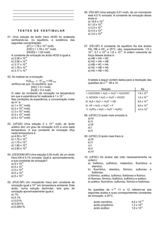 _________________________________________
    _________________________________________           06. (FEI-SP) Uma solução 0,01 mol/L de um monoácido
    _________________________________________              está 4,0 % ionizada. A constante de ionização desse
    _________________________________________              ácido é:
                                                                         -3
                                                           a) 16,6 x 10
                                                                       -5
                                                           b) 1,6 x 10
                                                                      -5
                                                           c) 3,3 x 10
                                                                       -5
        TESTES DE VESTIBULAR                               d) 4,0 x 10
                                                                       -6
                                                           e) 3,0 x 10
01. Uma solução de ácido fraco HCℓO foi analisada
   verificando-se, no equilíbrio, a existência das
   seguintes concentrações:
                    +             -4
                  [H ] = 1,78 x 10 mol/L                07. (FEI-SP) A constante de equilíbrio Ka dos ácidos
                       -             -4
                  [CℓO ] = 1,78 x 10 mol/L                 HA, HB e HC, a 25°C, são, respectivamente, 1,8 x
                                                              -5         -8        -4
                  [HCℓO] = 1,00 mol/L                      10 , 5,7 x 10 e 1,8 x 10 . A ordem crescente de
   A constante de ionização do ácido HClO é igual a:       força desses ácidos é:
                -4
   a) 3,56 x 10                                            a) HB < HA < HC
                -8
   b) 3,56 x 10                                            b) HC < HA < HB
               -8
   c) 3,17 x 10                                            c) HB < HC < HA
                -4
   d) 1,78 x 10                                            d) HC < HB < HA
                -4
   e) 3,17 x 10                                            e) HA < HB < HC

02. Ao realizar-se a ionização
                H2S(aq) ⇄ H (aq) + HS (aq)
                            +      -                       A tabela a seguir contém dados para a resolução das
                                                                         os
   verificou-se que, no equilíbrio, que:                   questões de n. 08 a 10.
                        -
                    [HS ] = 0,1 mol/L
                    [H2S] = 0,4 mol/L                                 Reação                                           Ka
                                                         I. H3CCOOH + H2O ⇄ H3O + H3CCOO
                                                                                          +               -                    -5
   O valor da constante de ionização na temperatura                                                                 1,8 x 10
                                              -7
   em que a experiência foi realizada é 1 x 10 .         II. HCOOH + H2O ⇄ H3O + HCOO
                                                                                     +                -
                                                                                                                    1,8 x 10
                                                                                                                               -4

   Nas condições da experiência, a concentração molar
                                                         III. H2S + H2O ⇄ H3O + HS
                                                                             +                -                                -8
         +
   do H é:                                                                                                          9,0 x 10
                                                         IV. HF + H2O ⇄ H3O + F
             -1                                                             +        -                                         -4
   a) 1 x 10 mol/L                                                                                                  6,8 x 10
             -3
   b) 2 x 10 mol/L                                       V. H3PO4 + H2O ⇄ H3O + H2PO4
                                                                                 +                -
                                                                                                                    4,4 x 10
                                                                                                                               -7
            -3
   c) 3 x 10 mol/L
             -7
   d) 4 x 10 mol/L                                      08. (UFSC) O ácido mais ionizado é:
             -9
   e) 5 x 10 mol/L                                         a) IV
                                   -2
                                                           b) V
03. (UFGO) Uma solução 2 x 10 mol/L de ácido               c) III
   acético tem um grau de ionização 0,03 a uma dada        d) I
   temperatura. A sua constante de ionização (Ka)          e) II
   nesta temperatura é:
                -2
   a) 4,50 x 10                                         09. (UFSC) O ácido mais fraco é:
                -5
   b) 1,75 x 10                                            a) III
                -4
   c) 1,75 x 10                                            b) V
                -5
   d) 1,80 x 10                                            c) I
                -5
   e) 2,80 x 10                                            d) II
                                                           e) IV
04. (CESCEM-SP) Uma solução 0,05 mol/L de um ácido
   fraco HA é 0,1% ionizada. Qual é, aproximadamente,   10. (UFSC) Os ácidos são (não necessariamente na
   a sua constante de ionização?                           ordem):
             -8                                            a) fosfórico, sulfídrico, metanóico, fluorídrico e
   a) 5 x 10
             -7                                                etanóico.
   b) 5 x 10
             -6                                            b) fluorídrico, etanóico, fórmico, sulfuroso e
   c) 5 x 10
             -5                                                fosforoso.
   d) 5 x 10
             -3                                            c) fórmico, acético, sulfúrico, fosforoso e fluórico.
   e) 5 x 10
                                                           d) fluoroso, fórmico, fosfórico, sulfídrico e acético.
05. (PUC-SP) Um monoácido fraco tem constante de           e) acético, fluorídrico, sulfuroso, fórmico e fosforoso.
                       -9
   ionização igual a 10 em temperatura ambiente. Este
   ácido, numa solução decimolar, terá grau de             As questões de n.
                                                                                         os
                                                                                   11 e 12 referem-se aos
   ionização aproximadamente igual a:                      seguintes ácidos e suas correspondentes constantes
   a) 1%                                                   de ionização, a 25°C.
   b) 0,1%
   c) 0,01%                                                     ácido cianídrico                              4,0 x 10
                                                                                                                       -10
   d) 0,001%                                                    ácido propiônico                              1,3 x 10
                                                                                                                       -5
   e) 0,0001%                                                   ácido acético                                 1,8 x 10
                                                                                                                       -5
 