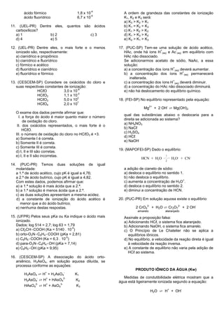 -4
          ácido fórmico                       1,8 x 10                    A ordem de grandeza das constantes de ionização
                                                       -4
          ácido fluorídrico                   6,7 x 10                    K1, K2 e K3 será:
                                                                          a) K3 > K2 > K1
11.     (UEL-PR) Dentre eles,            quantos   são        ácidos      b) K1 = K2 = K3
      carboxílicos?                                                       c) K1 > K2 > K3
      a) 1             b) 2                              c) 3             d) K1 > K3 > K2
      d) 4             e) 5                                               e) K2 > K1 > K3

12. (UEL-PR) Dentre eles, o mais forte e o menos                       17. (PUC-SP) Tem-se uma solução de ácido acético,
                                                                                               +         -
   ionizado são, respectivamente:                                         HAc, onde há íons H (aq) e Ac (aq) em equilíbrio com
   a) cianídrico e propiônico                                             HAc não dissociado.
   b) cianídrico e fluorídrico                                            Se adicionarmos acetato de sódio, NaAc, a essa
   c) fórmico e acético                                                   solução:
                                                                                                      +
   d) fluorídrico e cianídrico                                            a) a concentração dos íons H (aq) deverá aumentar.
                                                                                                             +
   e) fluorídrico e fórmico                                               b) a concentração dos íons H (aq) permanecerá
                                                                              inalterada.
                                                                                                      +
13. (CESCEM-SP) Considere os oxiácidos do cloro e                         c) a concentração dos íons H (aq) deverá diminuir.
   suas respectivas constantes de ionização:                              d) a concentração do HAc não dissociado diminuirá.
                                        -8
               HCℓO            3,0 x 10                                   e) não há deslocamento do equilíbrio químico.
                                        -2
               HCℓO2           1,1 x 10
                                        2
               HCℓO3           5,0 x 10                                18. (FEI-SP) No equilíbrio representado pela equação:
                                        7
               HCℓO4           2,0 x 10
                                                                                                 + 2 OH ⇄ Mg(OH)2
                                                                                            2+            -
                                                                                      Mg
      O exame dos dados permite afirmar que:
                                                                          qual das substâncias abaixo o deslocaria para a
        I. a força do ácido é maior quanto maior o número
                                                                          direita se adicionada ao sistema?
           de oxidação do cloro.
                                                                          a) NH4NO3
       II. dos oxiácidos representados, o mais forte é o
                                                                          b) NaCℓ
           HCℓO.
                                                                          c) H2SO4
      III. o número de oxidação do cloro no HCℓO3 é +3.
                                                                          d) HCℓ
      a) Somente I é correta.
                                                                          e) NaOH
      b) Somente II é correta.
      c) Somente III é correta.
                                                                       19. (MAPOFEI-SP) Dado o equilíbrio:
      d) I, II e III são corretas.
      e) I, II e II são incorretas.                                                                   1
                                                                                    HCN + H2O                 H3O+ + CN-
                                                                                                      2
14.      (PUC-PR) Temos duas soluções de igual
      molaridade:                                                         a adição de cianeto de sódio:
      a 1.ª de ácido acético, cujo pK é igual a 4,76;                     a) desloca o equilíbrio no sentido 1.
      a 2.ª de ácido butírico, cujo pK é igual a 4,82.                    b) não desloca o equilíbrio.
                                                                                                               +
      Com estes dados, podemos afirmar que:                               c) aumenta a concentração de H3O .
      a) a 1.ª solução é mais ácida que a 2.ª.                            d) desloca o equilíbrio no sentido 2.
      b) a 1.ª solução é menos ácida que a 2.ª.                           e) diminui a concentração de HCN.
      c) as duas soluções apresentam a mesma acidez.
      d) a constante de ionização do ácido acético é                   20. (PUC-PR) Em solução aquosa existe o equilíbrio:
         menor que a do ácido butírico.
                                                                                             + H2O ⇄ Cr2O7
                                                                                        2-                       2-                -
      e) nenhuma destas respostas.                                               2 CrO4                                   + 2 OH
                                                                                  amarelo             alaranjado
15. (UFPR) Pelos seus pKa ou Ka indique o ácido mais                      Assinale a proposição falsa:
   ionizado.                                                              a) Adicionando HCℓ, o sistema fica alaranjado.
   Dados: log 514 = 2,7; log 63 = 1,79                                    b) Adicionando NaOH, o sistema fica amarelo.
                                    -5
   a) Cℓ2CH-COOH (Ka = 5140 . 10 )                                        c) O Princípio de Le Chatelier não se aplica a
   b) orto-O2N-C6H4-COOH (pKa = 2,81)                                        equilíbrios iônicos.
                                 -5
   c) C6H5-COOH (Ka = 6,3 . 10 )                                          d) No equilíbrio, a velocidade da reação direta é igual
   d) para-O2N-C6H4-OH (pKa = 7,14)                                          à velocidade da reação inversa.
   e) C6H5-OH (pKa = 9,95)                                                e) A constante de equilíbrio não varia pela adição de
                                                                             HCℓ ao sistema.
16. (CESCEM-SP) A dissociação do ácido orto-
   arsênico, H3AsO4, em solução aquosa diluída, se
   processa conforme as equações:
                                                                                 PRODUTO IÔNICO DA ÁGUA (Kw)
          H3AsO4 ⇄ H + H2AsO4
                       +            -
                                             K1
                                                                          Medidas de condutibilidade elétrica mostram que a
          H2AsO4 ⇄ H + HAsO4
                  -     +           2-
                                             K2                        água está ligeiramente ionizada segundo a equação:
          HAsO4 ⇄ H + AsO4
                 2-     +      3-
                                             K3
                                                                                             H2O ⇄ H + OH
                                                                                                          +           -
 