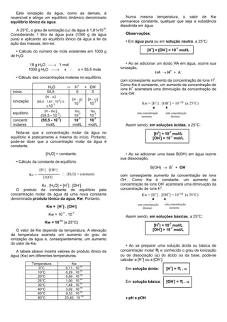 Esta ionização da água, como as demais, é
reversível e atinge um equilíbrio dinâmico denominado                                     Numa mesma temperatura, o valor de Kw
equilíbrio iônico da água.                                                             permanece constante, qualquer que seja a substância
                                                                                       dissolvida em água.
                                                                                  -9
   A 25°C, o grau de ionização () da água é 1,81x10 .
Considerando 1 litro de água pura (1000 g de água                                        Observações:
pura) e aplicando ao equilíbrio iônico da água a lei da
                                                                                         • Em água pura ou em solução neutra, a 25°C:
ação das massas, tem-se:
                                                                                                           +         -                 -7
   • Cálculo do número de mols existentes em 1000 g                                                     [H ] = [OH ] = 10 mol/L
de H2O.

               18 g H2O  1 mol                                                          • Ao se adicionar um ácido HA em água, ocorre sua
              1000 g H2O  x                                 x = 55,5 mols           ionização,
                                                                                                           HA  H + A
                                                                                                                   +    -

   • Cálculo das concentrações molares no equilíbrio.                                                                                           +
                                                                                       com conseqüente aumento da concentração de íons H .
                                                                                       Como Kw é constante, um aumento da concentração de
                                                  ⇄
                                                               +              -
                              H2O                          H           + OH                  +
                                                                                       íons H acarretará uma diminuição da concentração de
 início                      55,5                           0             0                    -
                                                                                       íons OH .
                            (n . )
                                                      (n . )           (n . )
 ionização           (55,5 . 1,81 . 10-9)                 -7                -7
                                                                                                   Kw = [H+] . [OH-] = 10-14 (a 25°C)
                                                       10                10
                           10
                                  -7

                          (n - n)                      n               n
 equilíbrio                        -7                    -7               -7                    esta concentração    esta concentração
                        (55,5 - 10 )                   10               10                          aumenta               diminui
                                    -7                   -7               -7
 concentr.              (55,5 - 10 )                   10               10
 molares                   mol/L                       mol/L            mol/L            Assim sendo, em soluções ácidas, a 25°C:

   Nota-se que a concentração molar da água no                                                                   +        -7
                                                                                                                [H ] > 10 mol/L
equilíbrio é praticamente a mesma do início. Portanto,                                                             -     -7
                                                                                                               [OH ] < 10 mol/L
pode-se dizer que a concentração molar da água é
constante,

                            [H2O] = constante.                                            • Ao se adicionar uma base B(OH) em água ocorre
                                                                                       sua dissociação,
   • Cálculo da constante de equilíbrio
                                                                                                          B(OH)  B + OH
                                                                                                                               +            -
                      [H+] . [OH-]
              Kc =                           [H2O] = constante                        com conseqüente aumento da concentração de íons
                          [H2O]                                                           -
                                                                                       OH . Como Kw é constante, um aumento da
                                                                                                                -
                Kc . [H2O] = [H ] . [OH ]
                                                  +                -                   concentração de íons OH acarretará uma diminuição da
                                                                                                             +
   O produto da constante de equilíbrio pela                                           concentração de íons H .
concentração molar da água dá uma nova constante                                                  Kw = [H+] . [OH-] = 10-14 (a 25°C)
denominada produto iônico da água, Kw. Portanto:
                                            +              -                                    esta concentração    esta concentração
                            Kw = [H ] . [OH ]                                                        diminui             aumenta
                                            -7        -7
                              Kw = 10 . 10
                                                                                         Assim sendo, em soluções básicas, a 25°C:
                                       -14
                           Kw = 10              (a 25°C)                                                         +        -7
                                                                                                                [H ] < 10 mol/L
                                                                                                                   -     -7
   O valor de Kw depende da temperatura. A elevação                                                            [OH ] > 10 mol/L
da temperatura acarreta um aumento do grau de
ionização da água e, conseqüentemente, um aumento
do valor de Kw.
                                                                                          • Ao se preparar uma solução ácida ou básica de
   A tabela abaixo mostra valores do produto iônico da                                 concentração molar ♏ e conhecido o grau de ionização
água (Kw) em diferentes temperaturas.                                                  ou de dissociação () do ácido ou da base, pode-se
                                                                                                    +          -
                                                                                       calcular a [H ] ou a [OH ].
               Temperatura                            Kw
                                                            -14
                                                                                                                         [H ] = ♏ . 
                   0°C                            0,11 . 10                                                                +
                                                            -14
                                                                                         Em solução ácida:
                  10°C                            0,29 . 10
                                                            -14
                  20°C                            0,69 . 10
                                                            -14
                                                                                                                         [OH ] = ♏ . 
                  25°C                            1,00 . 10                                                                        -
                                                            -14
                                                                                         Em solução básica:
                  30°C                            1,48 . 10
                                                            -14
                  40°C                            3,02 . 10
                                                            -14
                  60°C                            9,33 . 10
                                                                                          pH e pOH
                                                             -14
                  80°C                           23,40 . 10
 