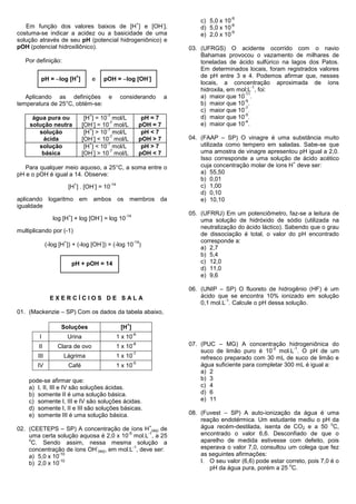 -9
                                                                            +         -
                                                                                              c) 5,0 x 10
   Em função dos valores baixos de [H ] e [OH ],                                                          -8
                                                                                              d) 5,0 x 10
costuma-se indicar a acidez ou a basicidade de uma                                                        -9
                                                                                              e) 2,0 x 10
solução através de seu pH (potencial hidrogeniônico) e
pOH (potencial hidroxiliônico).                                                           03. (UFRGS) O acidente ocorrido com o navio
                                                                                              Bahamas provocou o vazamento de milhares de
   Por definição:                                                                             toneladas de ácido sulfúrico na lagos dos Patos.
                                                                                              Em determinados locais, foram registrados valores
                                                                                              de pH entre 3 e 4. Podemos afirmar que, nesses
         pH = log [H ]                             pOH = log [OH ]
                              +                                                 -
                                        e
                                                                                              locais, a concentração aproximada de íons
                                                                                                                  -1
                                                                                              hidroxila, em mol;L , foi:
                                                                                                              -11
   Aplicando as definições                            e      considerando             a       a) maior que 10 .
                                                                                                              -9
temperatura de 25°C, obtém-se:                                                                b) maior que 10 .
                                                                                                              -7
                                                                                              c) maior que 10 .
                                    +                -7                                                       -5
      água pura ou                 [H ] = 10 mol/L                           pH = 7           d) maior que 10 .
                                       -     -7                                                               -4
     solução neutra               [OH ] = 10 mol/L                          pOH = 7           e) maior que 10 .
                                     +      -7
        solução                    [H ] > 10 mol/L                           pH < 7
         ácida                         -     -7
                                  [OH ] < 10 mol/L                          pOH > 7       04. (FAAP – SP) O vinagre é uma substância muito
        solução                      +      -7
                                   [H ] < 10 mol/L                           pH > 7           utilizada como tempero em saladas. Sabe-se que
         básica                        -     -7
                                  [OH ] > 10 mol/L                          pOH < 7           uma amostra de vinagre apresentou pH igual a 2,0.
                                                                                              Isso corresponde a uma solução de ácido acético
                                                                                                                               +
   Para qualquer meio aquoso, a 25°C, a soma entre o                                          cuja concentração molar de íons H deve ser:
pH e o pOH é igual a 14. Observe:                                                             a) 55,50
                                                                                              b) 0,01
                             +          -             -14
                         [H ] . [OH ] = 10                                                    c) 1,00
                                                                                              d) 0,10
aplicando logaritmo em                  ambos               os       membros da               e) 10,10
igualdade
                         +                  -                    -14
                                                                                          05. (UFRRJ) Em um potenciômetro, faz-se a leitura de
                 log [H ] + log [OH ] = log 10                                                uma solução de hidróxido de sódio (utilizada na
                                                                                              neutralização do ácido láctico). Sabendo que o grau
multiplicando por (-1)
                                                                                              de dissociação é total, o valor do pH encontrado
                     +                          -                      -14                    corresponde a:
              (-log [H ]) + (-log [OH ]) = (-log 10 )
                                                                                              a) 2,7
                                                                                              b) 5,4
                             pH + pOH = 14                                                    c) 12,0
                                                                                              d) 11,0
                                                                                              e) 9,6

                                                                                          06. (UNIP – SP) O fluoreto de hidrogênio (HF) é um
                EXERCÍCIOS DE SALA                                                            ácido que se encontra 10% ionizado em solução
                                                                                                       -1
                                                                                              0,1 mol.L . Calcule o pH dessa solução.
01. (Mackenzie – SP) Com os dados da tabela abaixo,

                                                                 +
                    Soluções                                 [H ]
                                                                       -6
        I                Urina                              1 x 10
        II         Clara de ovo                             1 x 10
                                                                       -8                 07. (PUC – MG) A concentração hidrogeniônica do
                                                                                                                        -2      -1
                                                                       -7
                                                                                              suco de limão puro é 10 mol.L . O pH de um
        III          Lágrima                                1 x 10                            refresco preparado com 30 mL de suco de limão e
                                                                       -5
        IV               Café                               1 x 10                            água suficiente para completar 300 mL é igual a:
                                                                                              a) 2
    pode-se afirmar que:                                                                      b) 3
    a) I, II, III e IV são soluções ácidas.                                                   c) 4
    b) somente II é uma solução básica.                                                       d) 6
    c) somente I, III e IV são soluções ácidas.                                               e) 11
    d) somente I, II e III são soluções básicas.
    e) somente III é uma solução básica.                                                  08. (Fuvest – SP) A auto-ionização da água é uma
                                                                                              reação endotérmica. Um estudante mediu o pH da
                                                                                                                                                o
02. (CEETEPS – SP) A concentração de íons H (aq) de
                                                                                +             água recém-destilada, isenta de CO2 e a 50 C,
                                        -5      -1
    uma certa solução aquosa é 2,0 x 10 mol.L , a 25                                          encontrado o valor 6,6. Desconfiado de que o
    o
     C. Sendo assim, nessa mesma solução a                                                    aparelho de medida estivesse com defeito, pois
                           -               -1
    concentração de íons OH (aq), em mol.L , deve ser:                                        esperava o valor 7,0, consultou um colega que fez
    a) 5,0 x 10
                -10                                                                           as seguintes afirmações:
    b) 2,0 x 10
                -10                                                                           I. O seu valor (6,6) pode estar correto, pois 7,0 é o
                                                                                                                               o
                                                                                                 pH da água pura, porém a 25 C.
 