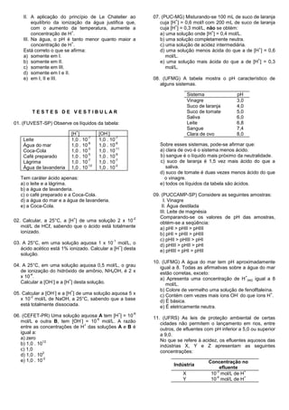 II. A aplicação do princípio de Le Chatelier ao           07. (PUC-MG) Misturando-se 100 mL de suco de laranja
                                                                        +
         equilíbrio da ionização da água justifica que,          cuja [H ] = 0,6 mol/l com 200 mL de suco de laranja
                                                                        +
         com o aumento da temperatura, aumente a                 cuja [H ] = 0,3 mol/L, não se obtém:
                            +                                                             +
         concentração de H .                                     a) uma solução onde [H ] = 0,4 mol/L.
    III. Na água, o pH é tanto menor quanto maior a              b) uma solução completamente neutra.
                            +
         concentração de H .                                     c) uma solução de acidez intermediária.
                                                                                                            +
    Está correto o que se afirma:                                d) uma solução menos ácida do que a de [H ] = 0,6
    a) somente em I.                                                mol/L.
                                                                                                            +
    b) somente em II.                                            e) uma solução mais ácida do que a de [H ] = 0,3
    c) somente em III.                                              mol/L.
    d) somente em I e II.
    e) em I, II e III.                                        08. (UFMG) A tabela mostra o pH característico de
                                                                 alguns sistemas.

                                                                               Sistema               pH
                                                                               Vinagre               3,0
                                                                               Suco de laranja       4,0
        TESTES DE VESTIBULAR                                                   Suco de tomate        5,0
                                                                               Saliva                6,0
01. (FUVEST-SP) Observe os líquidos da tabela:                                 Leite                 6,8
                                                                               Sangue                7,4
                                  +         -
                          [H ]          [OH ]                                  Clara de ovo          8,0
                                  -7            -7
    Leite                 1,0 . 10      1,0 . 10
                                  -8            -6
    Água do mar           1,0 . 10      1,0 . 10                 Sobre esses sistemas, pode-se afirmar que:
                                  -3            -11
    Coca-Cola             1,0 . 10      1,0 . 10                 a) clara de ovo é o sistema menos ácido.
                                  -5            -9
    Café preparado        1,0 . 10      1,0 . 10                 b) sangue é o líquido mais próximo da neutralidade.
                                  -7            -7
    Lágrima               1,0 . 10      1,0 . 10                 c) suco de laranja é 1,5 vez mais ácido do que a
                                  -12           -2
    Água de lavanderia    1,0 . 10      1,0 . 10                    saliva.
                                                                 d) suco de tomate é duas vezes menos ácido do que
   Tem caráter ácido apenas:                                       o vinagre.
   a) o leite e a lágrima.                                       e) todos os líquidos da tabela são ácidos.
   b) a água de lavanderia.
   c) o café preparado e a Coca-Cola.                         09. (PUCCAMP-SP) Considere as seguintes amostras:
   d) a água do mar e a água de lavanderia.                        I. Vinagre
   e) a Coca-Cola.                                                II. Água destilada
                                                                 III. Leite de magnésia
                              +                          -2      Comparando-se os valores de pH das amostras,
02. Calcular, a 25°C, a [H ] de uma solução 2 x 10               obtém-se a seqüência:
   mol/L de HCℓ, sabendo que o ácido está totalmente             a) pHI > pHII > pHIII
   ionizado.                                                     b) pHI = pHII > pHIII
                                                -1               c) pHII > pHIII > pHI
03. A 25°C, em uma solução aquosa 1 x 10 mol/L, o                d) pHIII > pHII > pHI
                                                +
   ácido acético está 1% ionizado. Calcular a [H ] desta         e) pHIII = pHI > pHII
   solução.
                                                              10. (UFMG) A água do mar tem pH aproximadamente
04. A 25°C, em uma solução aquosa 0,5 mol/L, o grau              igual a 8. Todas as afirmativas sobre a água do mar
   de ionização do hidróxido de amônio, NH4OH, é 2 x             estão corretas, exceto:
       -4
   x 10 .                                                                                               +
                                                                 a) Apresenta uma concentração de H (aq) igual a 8
                 -        +
   Calcular a [OH ] e a [H ] desta solução.                         mol/L.
                  -       +                                      b) Colore de vermelho uma solução de fenolftaleína.
05. Calcular a [OH ] e a [H ] de uma solução aquosa 5 x                                              -
                                                                 c) Contém cem vezes mais íons OH do que íons H .
                                                                                                                   +
       -2
   x 10 mol/L de NaOH, a 25°C, sabendo que a base                d) É básica.
   está totalmente dissociada.                                   e) É eletricamente neutra.
                                                     +   -6
06. (CEFET-PR) Uma solução aquosa A tem [H ] = 10             11. (UFRS) As leis de proteção ambiental de certas
                             -     -6
   mol/L e outra B, tem [OH ] = 10 mol/L. A razão                cidades não permitem o lançamento em rios, entre
                               +
   entre as concentrações de H das soluções A e B é              outros, de efluentes com pH inferior a 5,0 ou superior
   igual a:                                                      a 9,0.
   a) zero                                                       No que se refere à acidez, os efluentes aquosos das
              12
   b) 1,0 . 10                                                   indústrias X, Y e Z apresentam as seguintes
   c) 1,0                                                        concentrações:
              2
   d) 1,0 . 10
              -2
   e) 1,0 . 10                                                                          Concentração no
                                                                       Indústria
                                                                                             efluente
                                                                                           -3          +
                                                                           X             10 mol/L de H
                                                                                           -4          +
                                                                           Y             10 mol/L de H
 