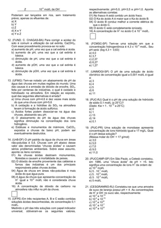 -6             -
             Z           10 mol/L de OH                      respectivamente: pH=5,0, pH=3,5 e pH=1,0. Aponte
                                                             as alternativas corretas:
   Poderiam ser lançados em rios, sem tratamento             01) No frasco A está contido um ácido fraco.
   prévio, apenas os efluentes de:                           02) O Ka do ácido A é maior que o Ka do ácido B.
   a) X                                                      04) O ácido B conduz melhor a corrente elétrica do
   b) Y                                                         que o ácido C.
   c) Z                                                      08) O ácido C está completamente ionizado.
                                                                                       +               -1
   d) X e Y                                                  16) A concentração de H no ácido C é 10 mol/L.
   e) Y e Z

12. (FUND. C. CHAGAS-BA) Para corrigir a acidez do
   solo é comum a utilização da cal extinta, Ca(OH) 2.    16. (FCMSC-SP) Tem-se uma solução em que a
                                                                                                   -3
   Com esse procedimento provoca-se no solo:                 concentração hidrogeniônica é 4,3 x 10 mol/L. Seu
   a) aumento de pH, uma vez que a cal extinta é ácida.      pH será: (log 4,3 = 0,63)
   b) aumento de pH, uma vez que a cal extinta é             a) 4,0
      básica.                                                b) 3,7
   c) diminuição de pH, uma vez que a cal extinta é          c) 2,37
      ácida.                                                 d) 6,27
   d) aumento de pOH, uma vez que a cal extinta é            e) 1,27
      básica.
   e) diminuição de pOH, uma vez que a cal extinta é      17. (UNIMOGI-SP) O pH de uma solução de ácido
      ácida.                                                 clorídrico de concentração igual a 0,001 mol/L é igual
                                                             a:
13. (UFMG) Tem-se notado um abaixamento de pH da             a) 3
   água das chuvas em muitas regiões do mundo. Uma           b) 4
   das causas é a emissão de dióxido de enxofre, SO 2,       c) 5
   feita por centenas de indústrias, o qual é oxidado e      d) 6
   hidrolisado na atmosfera. Em relação ao exposto,          e) 11
   qual das seguintes alternativas é errada?
   a) Uma chuva com pH=4,6 é dez vezes mais ácida         18. (PUC-RJ) Qual é o pH de uma solução de hidróxido
      do que uma chuva com pH=5,6                            de sódio 0,1 mol/L (a 25°C)?
                                                                                -14
   b) A oxidação e a hidrólise do SO2 na atmosfera           (Dado: Kw = 1 . 10 a 25°C)
      levam à formação de ácido sulfúrico.                   a) 0
   c) Ácidos fortes podem dissociar-se na água das           b) 1
      chuvas, abaixando seu pH.                              c) 13
   d) O abaixamento do pH da água das chuvas                 d) 14
      significa diminuição na concentração dos íons          e) 0,1
      hidrogênio.
   e) Estátuas e monumentos de mármore, CaCO3,            19. (PUC-PR) Uma solução de monobase apresenta
      expostos a chuvas de baixo pH, podem ser               concentração de íons hidróxido igual a 17 mg/L. Qual
      eventualmente destruídos.                              é o pH dessa solução?
                                                                                -
                                                             (Massa molar do OH = 17 g/mol)
14. (UnB-DF) O pH padrão da água da chuva em áreas           a) 3,0
   não-poluídas é 5,6. Chuvas com pH abaixo desse            b) 5,0
   valor são denominadas “chuvas ácidas” e causam            c) 7,0
   sérios problemas ambientais. Sobre esse assunto,          d) 9,0
   aponte os itens corretos:                                 e) 11,0
   01) As chuvas ácidas destroem monumentos,
      florestas e causam a mortalidade de peixes.         20. (PUCCAMP-SP) Em São Paulo, a Cetesb constatou,
   02) O dióxido de enxofre proveniente das caldeiras e      em 1986, uma “chuva ácida” de pH = =5. Isto
                                                                                                 +
      fornos das indústrias é um dos principais              significa uma concentração de íons H da ordem de:
                                                                   -5
      responsáveis pelas chuvas ácidas.                      a) 10 mol/L
                                                                      -1
   04) Água de chuva em áreas não-poluídas é mais            b) 5 . 10 mol/L
                                                                      -5
      ácida do que água pura.                                c) 5 . 10 mol/L
                                                                      -2
   08) A água da chuva que apresenta concentração de         d) 5 . 10 mol/L
        +            -2
      H igual a 10 mol/L não é considerada chuva             e) 5 mol/L
      ácida.
   16) A concentração de dióxido de carbono na            21. (CESGRANRIO-RJ) Constatou-se que uma amostra
      atmosfera não influi no pH da chuva.                   de suco de laranja possui pH = 4. As concentrações
                                                                  +     -
                                                             de H e OH no suco são, respectivamente:
                                                                  -2    -12
                                                             a) 10 e 10
                                                                  -4    -10
15. (UFPE) Em três recipientes A, B e C estão contidas       b) 10 e 10
                                                                  -6   -8
   soluções ácidas desconhecidas, de concentração 0,1        c) 10 e 10
                                                                  -7    -7
   mol/L.                                                    d) 10 e 10
                                                                  -8    -6
   Medindo o pH das três soluções com papel indicador        e) 10 e 10
   universal, obtiveram-se os seguintes valores,
 