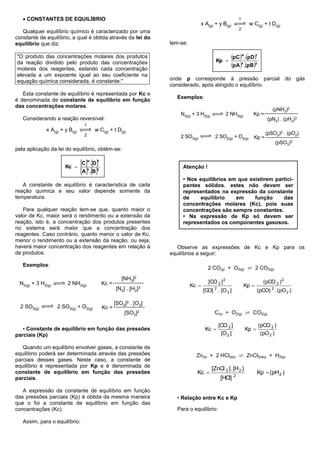  CONSTANTES DE EQUILÍBRIO                                                                             1
                                                                                  x A(g) + y B(g)               w C(g) + t D(g)
                                                                                                          2
   Qualquer equilíbrio químico é caracterizado por uma
constante de equilíbrio, a qual é obtida através da lei do
equilíbrio que diz:                                                tem-se:

"O produto das concentrações molares dos produtos
                                                                                           Kp 
                                                                                                    pCw .pDt
da reação dividido pelo produto das concentrações
molares dos reagentes, estando cada concentração
                                                                                                    pA x .pBy
elevada a um expoente igual ao seu coeficiente na
equação química considerada, é constante."                         onde p corresponde à pressão parcial do gás
                                                                   considerado, após atingido o equilíbrio.
   Esta constante de equilíbrio é representada por Kc e
                                                                     Exemplos:
é denominada de constante de equilíbrio em função
das concentrações molares.
                                                                                                                            (pNH3)2
                                                                       N2(g) + 3 H2(g)            2 NH3(g)        Kp =
   Considerando a reação reversível:                                                                                      (pN2) . (pH2)3
                                 1
             x A(g) + y B(g)          w C(g) + t D(g)
                                 2                                                                                       (pSO2)2 . (pO2)
                                                                       2 SO3(g)            2 SO2(g) + O2(g)       Kp =
                                                                                                                              (pSO3)2
pela aplicação da lei do equilíbrio, obtém-se:


                      Kc 
                               Cw .Dt                               Atenção !
                               Ax .By
                                                                        • Nos equilíbrios em que existirem partici-
   A constante de equilíbrio é característica de cada                   pantes sólidos, estes não devem ser
reação química e seu valor depende somente da                           representados na expressão da constante
temperatura.                                                            de    equilíbrio    em     função     das
                                                                        concentrações molares (Kc), pois suas
   Para qualquer reação tem-se que, quanto maior o                      concentrações são sempre constantes.
valor de Kc, maior será o rendimento ou a extensão da                   • Na expressão de Kp só devem ser
reação, isto é, a concentração dos produtos presentes                   representados os componentes gasosos.
no sistema será maior que a concentração dos
reagentes. Caso contrário, quanto menor o valor de Kc,
menor o rendimento ou a extensão da reação, ou seja,
haverá maior concentração dos reagentes em relação à                  Observe as expressões de Kc e Kp para os
de produtos.                                                       equilíbrios a seguir:

   Exemplos:
                                                                                      2 CO(g) + O2(g) ⇄ 2 CO2(g)
                                                      [NH3]2
 N2(g) + 3 H2(g)       2 NH3(g)             Kc =                                      [CO 2 ] 2                         (pCO 2 ) 2
                                                                             Kc                              Kp 
                                                   [N2] . [H2]3                     [CO] 2 . [O 2 ]                  (pCO) 2 . (pO 2 )

                                                   [SO2]2 . [O2]
  2 SO3(g)         2 SO2(g) + O2(g)         Kc =
                                                       [SO3]2                             C(s) + O2(g) ⇄ CO2(g)

                                                                                            [CO 2 ]                  (pCO 2 )
   • Constante de equilíbrio em função das pressões                                  Kc                      Kp 
parciais (Kp)                                                                                [O 2 ]                   (pO 2 )

   Quando um equilíbrio envolver gases, a constante de
equilíbrio poderá ser determinada através das pressões                         Zn(s) + 2 HCl(aq) ⇄ ZnCl2(aq) + H2(g)
parciais desses gases. Neste caso, a constante de
equilíbrio é representada por Kp e é denominada de
                                                                                         [ZnCl 2 ] . [H 2 }
constante de equilíbrio em função das pressões                                 Kc                    2
                                                                                                                     Kp  (pH 2 )
parciais.                                                                                    [HCl]

   A expressão da constante de equilíbrio em função
das pressões parciais (Kp) é obtida da mesma maneira                 • Relação entre Kc e Kp
que o foi a constante de equilíbrio em função das
concentrações (Kc).                                                  Para o equilíbrio:

   Assim, para o equilíbrio:
 