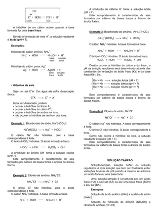 +
                                                                                              A produção de cátions H torna a solução ácida
                               OH-                                                       (pH < 7).
                                                                                              Este comportamento é característico de sais
                      C+ + HOH                     COH + H+                              formados por cátions de bases fracas e ânions de
                  cátion                           base                                  ácidos fortes.

    A hidrólise de um cátion ocorre quando a base
formada for uma base fraca.                                                                  Exemplo 3: Bicarbonato de amônio, (NH4) (HCO3)
                                                                                                                                                    +   -

                                                    +
     Devido à formação de íons H , a solução resultante
                                                                                                    (NH4) (HCO3)  NH4 + HCO3
                                                                                                            +                   -           +       -
é ácida (pH < 7).
                                                                                                                +
                                                                                             O cátion NH4 hidrolisa. A base formada é fraca.
   Exemplos:
                                                                                                        +                                           +
   Hidrólise do cátion amônio, NH4 :
                                                     +                                              NH4 + HOH                           NH4OH + H
                +                          +
            NH4 + HOH            NH4OH + H                                                                          -
                                                                                             O ânion HCO3 hidrolisa. O ácido formado é fraco.
                                                        base            solução                        -                              -
                                                        fraca            ácida                     HCO3 + HOH            H2CO3 + OH

   Hidrólise do cátion prata, Ag :
                                               +                                              Devido ocorrer a hidrólise do cátion e do ânion, o
                +                           +                                            pH da solução resultante será determinado através das
              Ag + HOH             AgOH + H
                                                        base        solução              constantes de ionização do ácido fraco (Ka) e da base
                                                        fraca        ácida               fraca (Kb). Se:

                                                                                                Ka > Kb  solução ácida (pH < 7)
                                                                                                Ka < Kb  solução básica (pH > 7)
   • Hidrólise de sais
                                                                                                Ka = Kb  solução neutra (pH = 7)
                           +    -
     Seja um sal C A . Em água ele sofre dissociação
iônica:                                                                                       Este comportamento é característico de sais
                  C A  C + A
                   + -        +     -
                                                                                         formados por cátions de bases fracas e ânions de
                                                                                         ácidos fracos.
    Uma vez dissociado, poderá:
                                     -
    • ocorrer a hidrólise do ânion A ,
                                       +
    • ocorrer a hidrólise do cátion C ,                                                                                                     +   -
    • ocorrer a hidrólise de ambos os íons,                                                  Exemplo 4: Cloreto de sódio, Na Cℓ :
    • não ocorrer a hidrólise de nenhum dos íons.
                                                                                                                Na Cℓ  Na + Cℓ
                                                                                                                        +   -           +       -


                                                                +                    -                      +
   Exemplo 1: Bicarbonato de sódio, Na (HCO3) :                                               O cátion Na não hidrolisa. A base correspondente
                                                                                         é forte.
             Na (HCO3)  Na + HCO3
                  +                     -               +                    -                          -
                                                                                              O ânion Cl não hidrolisa. O ácido correspondente é
                       +
                                                                                         forte.
   O cátion Na        não hidrolisa, pois a base                                              Como não ocorre a hidrólise de íons, a solução
correspondente é forte.                                                                  resultante é neutra (pH = 7).
                -
   O ânion HCO3 hidrolisa. O ácido formado é fraco.                                           Este comportamento é característico de sais
                  -                                                              -
                                                                                         formados por cátions de bases fortes e ânions de ácidos
          HCO3 + HOH                                H2CO3 + OH                           fortes.
                                               -
   A produção de ânions OH torna a solução básica
(pH>7).
     Este comportamento é característico de sais
                                                                                                                        SOLUÇÃO TAMPÃO
formados por cátions de bases fortes e ânions de ácidos
fracos.                                                                                        Solução-tampão, solução buffer ou solução
                                                                                         reguladora é toda solução que tem por finalidade evitar
                                                                                         variações bruscas de pH quando à mesma se adiciona
    Exemplo 2: Cloreto de amônio, NH4 Cℓ .
                                                                +        -               um ácido forte ou uma base forte.
                                                                                               Uma solução-tampão é constituída por um ácido
                                             NH4 + Cℓ
                           +        -                   +           -
                  NH4 Cℓ                                                                 fraco (HA) e seu sal (BA) ou por uma base fraca (BOH)
                                                                                         e seu sal (BA).
                       -
     O ânion Cl não hidrolisa, pois o ácido
                                                                                              Exemplos
correspondente é forte.
               +
   O cátion NH4 hidrolisa. A base formada é fraca.                                            Solução de ácido acético (HAc) e acetato de sódio
                                                                                         (NaAc).
              +                                                              +
          NH4 + HOH                                NH4OH + H
                                                                                               Solução de hidróxido de amônio (NH4OH) e
                                                                                         cloreto de amônio (NH4Cℓ).
 
