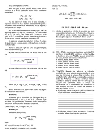 Seja o tampão HAc/NaAC.                             [ácido] = 0,10 mol/L,
      Em solução o HAc (ácido fraco) está pouco             tem-se:
ionizado e o NaAc (eletrólito forte) está totalmente
dissociado.                                                                             [0,15]
                                                                      pH  2,85  log           2,85  log1,5 
                      HAc ⇄ H + Ac
                                 +         -                                            [0,10]
                                      +        -                             pH = 2,85 + 0,18 = 3,03
                     NaAc → Na = Ac
       Ao se adicionar ácido forte à esta solução, o
equilíbrio iônico do HAc sofrerá deslocamento para a
                          +
esquerda, consumindo o H adicionado, o que impede a
variação brusca de pH.                                                   EXERCÍCIOS DE SALA
                                                        +
       Ao se adicionar base forte à esta solução, o H do    01. Nitrato de potássio e nitrato de amônio são dois
                                             -
equilíbrio iônico do HAc irá consumir o OH adicionado           sais usados na fabricação de fertilizantes. O que se
   +        -                          +
(H + OH → H2O). Para repor o H consumido junto                  pode afirmar sobre o caráter (ácido, básico, neutro)
              -
com o OH , o equilíbrio sofrerá deslocamento para a             das soluções aquosas de cada um desse sais?
direita, o que impede a variação brusca do pH.                  _________________________________________
       A ação da solução-tampão tem limites. A adição           _________________________________________
de quantidades excessivas de ácido ou base destruirá o          _________________________________________
efeito tampão.                                                  _________________________________________
                                                                _________________________________________
     Para se calcular o pH de uma solução tampão,               _________________________________________
pode-se demonstrar que:
        • para solução-tampão de um ácido fraco e seu       02. (FEI – SP) Os compostos cianeto de sódio (NaCN),
sal,                                                            cloreto de zinco (ZnCℓ2), sulfato de sódio (Na2SO4)
                                                                e cloreto de amônio (NH4Cℓ), quando dissolvidos
                                                                em água, tornam o meio respectivamente:
                               [ânion do sal]                   a) básico, ácido, ácido, neutro.
             pH  pK a  log
                                   [ácido]                      b) ácido, básico, neutro, ácido.
                                                                c) básico, neutro, ácido, ácido.
                                                                d) básico, ácido, neutro, ácido.
                                                                e) ácido, neutro, básico, básico.
        • para solução-tampão de uma base fraca e seu
sal,
                                                            03. (VUNESP) Quando se adiciona o indicador
                                                                fenolftaleína a uma solução aquosa incolor de uma
                                      [cátion do sal]           base de Arrhenius, a solução fica vermelha. Se a
           pH  pKw  pK b  log                                fenolftaleína for adionada a uma solução aquosa de
                                          [base]                ácido de Arrhenius, a solução continua incolor.
                                                                Quando se dissolve cianeto de sódio em água, a
                                                                solução fica vermelha após a adição de
        Onde pKa = −log Ka, pKb = −log Kb e pKw = −log          fenolftaleína. Se a fenolftaleína for adicionada a
Kw.                                                             uma solução aquosa de cloreto de amônio, a
                                                                solução continua incolor.
     Estas fórmulas são conhecidas como equações                a) Explique o que acontece no caso do cianeto de
de Henderson-Hasselbach.                                           sódio, utilizando equações químicas.
        Exemplo:                                                   ______________________________________
                                                                   ______________________________________
      Sabendo que a constante de ionização (Ka) do                 ______________________________________
                         o              -3
ácido cloroacético, a 25 C, é 1,4 x 10 , calcular o pH             ______________________________________
de uma solução-tampão contendo ácido cloroacético                  ______________________________________
0,10 mol/L e cloroacetato de sódio 0,15 mol/L.                     ______________________________________
                                                                   ______________________________________
Dados: log 1,4 = 0,15; log 1,5 = 0,18.
                                                                   ______________________________________
        Resolução:
                                                                b) Explique o que acontece no caso do cloreto de
        Utilizando a expressão                                     amônio, utilizando equações químicas.
                                                                   ______________________________________
                                 [ânion do sal]                    ______________________________________
               pH  pK a  log
                                     [ácido]                       ______________________________________
                                                                   ______________________________________
onde:                                                              ______________________________________
                                 -3
pKa = -log Ka = -log (1,4 x 10 ) = 2,85,                           ______________________________________
                                                                   ______________________________________
[ânion do sal] = [cloroacetato] = 0,15 mol/L,                      ______________________________________
 