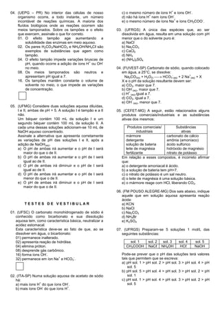 +            -
04. (UEPG – PR) No interior das células de nosso             c) o mesmo número de íons H e íons OH .
                                                                             +           -
    organismo ocorre, a todo instante, um número             d) não há íons H nem íons OH .
                                                                                          +            -
    incontável de reações químicas. A maioria dos            e) o mesmo número de íons Na e íons CH3COO .
    fluídos biológicos onde as reações ocorrem são
    meios tamponados. Sobre os tampões e o efeito          03. (UFRGS) A única das espécies que, ao ser
    que exercem, assinale o que for correto.                  dissolvida em água, resulta em uma solução com pH
    01. O efeito tampão age aumentando a                      menor que o do solvente puro é:
         solubilidade das enzimas em meio aquoso.             a) NaCl
    02. Os pares H2CO3/NaHCO3 e NH4OH/NH4Cℓ são               b) Na2CO3
         exemplos de substâncias que agem como                c) CaCl2
         tampão.                                              d) NH3
    04. O efeito tampão impede variações bruscas de           e) (NH4)2SO4
                                             +      -
         pH, quando ocorre a adição de íons H ou OH
         no meio.                                          04. (FUVEST-SP) Carbonato de sódio, quando colocado
    08. Os meios tamponados são neutros e                     em água, a 25°C, se dissolve:
                                                                Na2CO3(s) + H2O(l)  HCO3 (aq) + 2 Na (aq) + X
                                                                                            -         +
         apresentam pH igual a 7.
    16. Os tampões mantêm constante o volume de               X e o pH da solução resultante devem ser:
         solvente no meio, o que impede as variações          a) CO2, maior que 7.
                                                                    -
         de concentração.                                     b) OH (aq), maior que 7.
                                                                  +
                                                              c) H (aq),igual a 7.
                                                              d) CO2, igual a 7.
                                                                    -
                                                              e) OH (aq), menor que 7.
05. (UFMG) Considere duas soluções aquosa diluídas,
    I e II, ambas de pH = 5. A solução I é tampão e a II   05. (CEFET-MG) A seguir, estão relacionados alguns
    não.                                                      produtos comerciais/industriais e as substâncias
    Um béquer contém 100 mL da solução I e um                 ativas dos mesmos:
    segundo béquer contém 100 mL da solução II. A
    cada uma dessas soluções adicionam-se 10 mL de               Produtos comerciais/          Substâncias
    NaOH aquoso concentrado.                                            industriais                ativas
    Assinale a alternativa que apresenta corretamente           mármore                  carbonato de cálcio
    as variações de pH das soluções I e II, após a              detergente               amônia (amoníaco)
    adição de NaOH(aq).                                         solução de bateria       ácido sulfúrico
    a) O pH de ambas irá aumentar e o pH de I será              leite de magnésia        hidróxido de magnésio
        maior do que o de II.                                   fertilizante             nitrato de potássio
    b) O pH de ambas irá aumentar e o pH de I será           Em relação a esses compostos, é incorreto afirmar
        igual ao de II.                                      que:
    c) O pH de ambas irá diminuir e o pH de I será           a) o detergente amoniacal é ácido.
        igual ao de II.                                      b) a solução de bateria tem pH<7.
    d) O pH de ambas irá aumentar e o pH de I será           c) o nitrato de potássio é um sal neutro.
        menor do que o de II.                                d) o leite de magnésia é uma solução básica.
    e) O pH de ambas irá diminuir e o pH de I será           e) o mármore reage com HCl, liberando CO2.
        maior do que o de II.
                                                           06. (FM POUSO ALEGRE-MG) Dos sais abaixo, indique
                                                              aquele que em solução aquosa apresenta reação
                                                              ácida:
        TESTES DE VESTIBULAR                                  a) KCN
                                                              b) NaCl
01. (UFSC) O carbonato monohidrogenado de sódio é             c) Na2CO3
   conhecido como bicarbonato e sua dissolução                d) NH4Br
   aquosa tem, como característica básica, neutralizar a      e) K2SO4
   acidez estomacal.
   Esta característica deve-se ao fato de que, ao se       07. (UFRGS) Preparam-se 5 soluções 1 mol/L das
   dissolver em água, o bicarbonato:                          seguintes substâncias:
   01) permanece inalterado.
   02) apresenta reação de hidrólise.                             sol. 1    sol. 2    sol. 3   sol. 4       sol. 5
   04) elimina próton.                                          CH3COOH     NaCℓ     NH4OH      HCℓ         NaOH
   08) desprende gás carbônico.
                      -
   16) forma íons OH .                                       Pode-se prever que o pH das soluções terá valores
                             +        -
   32) permanece em íon Na e HCO3 .                          tais que permitem que se escreva:
                                                             a) pH sol. 1 > pH sol. 2 > pH sol. 3 > pH sol. 4 > pH
                                                                 sol. 5
                                                             b) pH sol. 5 > pH sol. 4 > pH sol. 3 > pH sol. 2 > pH
02. (ITA-SP) Numa solução aquosa de acetato de sódio             sol. 1
   há:                                                       c) pH sol. 1 > pH sol. 4 > pH sol. 3 > pH sol. 2 > pH
                 +              -
   a) mais íons H do que íons OH .                               sol. 5
                   -            +
   b) mais íons OH do que íons H .
 