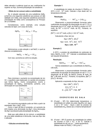 delas elevada à potência igual ao seu coeficiente) for                              Exemplo 1:
superior ao Kps, ocorrerá precipitação da substância.
                                                                                    A solubilidade do iodato de chumbo II, Pb(IO 3)2, a
                                                                                                 -5
    • Efeito do íon comum sobre a solubilidade                                  25°C, é 4,0 . 10 mol/L. Calcular o Kps deste sal, na
                                                                                temperatura indicada.
     Se, à solução saturada de uma substância AxBy,
juntarmos uma segunda substância que possua um íon                                  Resolução:
comum com AxBy, esta segunda substância provocará
                                                                                                                       2+                               -
precipitação de AxBy como conseqüência do Principio                                            Pb(IO3)2            Pb       (aq)      + 2 IO3 (aq)
de Le Chatelier.
                                                                                       Observando a proporcionalidade fornecida pelos
     Consideremos, como exemplo,                                uma   solução   coeficientes da equação de dissociação do sal (1:1:2), a
                                                                                                    -5                                 -5
saturada de AgCl, com corpo de fundo.                                           dissolução de 4,5.10 mol/L de Pb(IO3)2 produz 4,5.10
                                                                                              2+        -5             -
                                                                                mol/L de Pb e 9,0.10 mol/L de IO3 . Portanto, no
                                           +                    -               equilíbrio:
              AgCℓ(s)                Ag        (aq)     + Cℓ (aq)
                                                                                   2+          -5             -                       -5
                                                                                [Pb ] = 4,5.10 mol/L e [IO3 ] = 9,0.10 mol/L.
                                                                                        Calculando o Kps, tem-se:
                                                                                                              2+                - 2
                        Ag+(aq)        Cl-(aq)                                                      Kps = [Pb ] . [IO3 ]
                                                                                                              -5                           -5 2
                                                                                              Kps = (4,5 . 10 ) . (9,0 . 10 )
                                                                                                     Kps  3,65 . 10
                                                                                                                            -13
                               AgCl(s)


     Adicionemos a esta solução o sal NaCℓ, o qual se                              Exemplo 2:
dissocia completamente.
                                                                                    A 25°C, o produto de solubilidade do carbonato de
                                                                                                        -9
                 NaCℓ(s)  Na
                                       +
                                           (aq)
                                                            -
                                                       + Cℓ (aq)                bário, BaCO3, é 4,9 . 10 . Calcular a solubilidade deste
                                                                                sal naquela temperatura.
                                           -
    Com isso, aumenta-se a [Cl ] na solução.
                                                                                   Resolução:
                                                                                                                    2+                            2-
                                                                                             BaCO3(s)             Ba     (aq)      + CO3               (aq)
                         Na+  (aq)      Cl-      (aq)
                                                                                     Vamos estabelecer que a solubilidade do BaCO3(s)
                         Ag+(aq)        Cl-(aq)
                                                                                é X mol/L.
                                                                                        Observando a proporcionalidade fornecida pelos
                                  AgCl(s)                                       coeficientes da equação de dissociação do sal (1:1:1), a
                                                                                dissolução de X mol/L de BaCO3 produz X mol/L de
                                                                                   2+                 2-                           2+
                                                                                Ba e X mol/L de CO3 . Portanto, no equilíbrio, [Ba ] =
                                                                                      2
     Para minimizar o aumento na concentração de íon                            [CO3 ] = X mol/L.
  -
Cℓ , o equilíbrio será deslocado no sentido do processo
que forma AgCl(s). Como conseqüência, ocorre a                                          Aplicando a expressão do Kps, tem-se:
precipitação do AgCl(s), acarretando, portanto, uma                                                          2+                 2-
                                                                                                    Kps = [Ba ] . [CO3 ]
diminuição em sua solubilidade.                                                                               -9
                                                                                                     4,9 x 10 = X . X
                        Na+             Cl-
                                                                                                X  4,9 . 10 9 = 7,0 . 10
                             (aq)               (aq)                                                                      -5
                        Ag+(aq)         Cl-(aq)




                               AgCl(s)                                                       EXERCÍCIOS DE SALA

                                                                                01. (Fuvest – SP) Em determinada temperatura, a
      Um raciocínio equivalente pode ser feito a partir da                          solubilidade do sulfato de prata (Ag2SO4) em água
                                                                                                -2      -1
                      +     -
expressão: Kps = [Ag ] . [Cℓ ].                                                     é 2,0 x 10 mol.L . Qual o valor do produto de
      Como o valor de Kps é constante, um aumento da                                solubilidade (Kps) desse sal, à mesma temperatura?
   -                                 +
[Cℓ ] implica uma diminuição da [Ag ]. Uma diminuição
       +
da [Ag ] acontecerá pela precipitação de AgCℓ(s).

     Note que, pelo efeito do íon comum, a solubilidade
de uma dada substância é diminuída, mas seu Kps não
é alterado.
                                                                                02. (Fuvest – SP) O produto de solubilidade do sulfato
                                                                                                                -8         o
                                                                                    de chumbo é 2,25 x 10 , a 25 C. Calcule a
                                                                                                               -1
    • Cálculos envolvendo Kps                                                       solubilidade do sal, em g.L , nesta temperatura.
                                                                                                                          -1
                                                                                    (Massa molar do PbSO4 = 303 g.mol )
 