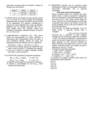 qual delas os gases estão em equilíbrio. Indique os              15. (ENEM-MEC) Suponha que um agricultor esteja
   cálculos que você utilizou.                                           interessado em fazer uma plantação de girassóis.
                                                                         Procurando      informação,    leu    a    seguinte
            Mistura              [NO2]        [N2O4]                     reportagem:
                                        -1            -3
                I              1,0 x 10      1,0 x 10                            Solo ácido não favorece plantio
                                        -2            -4
               II              1,0 x 10      1,0 x 10                    Alguns cuidados devem ser tomados por quem
                                                                         decide iniciar o cultivo de girassol. A oleaginosa
12. (UFGO) 200 ml de solução de ácido acético contêm                     deve ser plantada em solos descompactados, com
   3,0 g do ácido puro. Essa solução foi transferida                     pH acima de 5,2 (que indica menor acidez da
   totalmente para um balão volumétrico aferido de 500                   terra). Conforme as recomendações da Embrapa,
   ml de capacidade. Em seguida, completou-se o                          o agricultor deve colocar, por hectare, 40 kg a 60
   volume com água destilada até o traço de aferição.                    kg de nitrogênio, 40 kg a 80 kg de potássio e 40
   Sabendo que, na solução preparada (500 ml), o                         kg a 80 kg de fósforo.
   ácido acético está 1,3% ionizado, calcule sua                         O pH do solo, na região do agricultor, é de 4,8.
   constante de ionização. (Massas molares, em g/mol:                    Dessa forma, o agricultor deverá fazer a
   H=1; C=12; O=16)                                                      “calagem”.
                                                                                                 (Folha de São Paulo, 25/09/1996)
13. (UNICAMP-SP) A metilamina, H3C – NH2, prove-                          Suponha que o agricultor vá fazer calagem
   niente da decomposição de certas proteínas e                           (aumento do pH do solo por adição de cal virgem
   responsável pelo desagradável cheiro de peixe, é                       – CaO). De maneira simplificada, a diminuição da
   uma substância gasosa, solúvel em água. Em                             acidez se dá pela interação da cal (CaO) com a
   soluções aquosas de metilamina ocorre o equilíbrio:                    água presente no solo, gerando hidróxido de
                                                                                                                     +
                                                                          cálcio (Ca(OH)2), que reage com os íons H (dos
     H3C–NH2(aq) + H2O(l) ⇄ H3C–NH3 (aq) + OH (aq)
                                              +            -
                                                                          ácidos), ocorrendo, então, a formação de água e
  a) O pH de uma solução aquosa de metilamina será                                             2+
                                                                          deixando os íons Ca no solo.
     maior, menor ou igual a 7? Justifique sua resposta.                  Considere as seguintes equações:
  b) Por que o limão ou vinagre (soluções ácidas)                           I. CaO + 2 H2O → Ca(OH)3
     diminuem o cheiro de peixe?                                           II. CaO + H2O → Ca(OH)2
                                                                                             +    2+
                                                                          III. Ca(OH)2 + 2 H → Ca + 2 H2O
14. (FUVEST-SP) Considere os seguintes equilíbrios:                                        +
                                                                          IV. Ca(OH)2 + H → CaO + H2O
                     + Cℓ (aq) ⇄ AgCℓ(s)
          +                -                                   9
       Ag     (aq)                           K = 6,0 x 10              O processo de calagem descrito acima pode ser
       Ag (aq) + I (aq) ⇄ AgI(s)
          +            -
                                    K = 1,0 x 10
                                                               16      representado pelas equações:
   a) Qual dos sais de prata é mais solúvel? Justifique.               a) I e II
                                              +
   b) Calcule a concentração de íons Ag (aq) numa                      b) I e IV
     solução saturada de AgI.                                          c) II e III
                                                                       d) II e IV
                                                                       e) III e IV
 