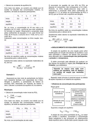 • Cálculo da constante de equilíbrio Kc.                   O enunciado da questão diz que 40% de PCℓ5 se
                                                           dissocia (é consumido). Isto corresponde a 0,4 mol/L.
Com base nos dados, se constrói uma tabela que irá
                                                           Portanto, na linha reação,coloca-se esse valor e,
auxiliar na dedução das concentrações molares, no
                                                           observando a proporção dada pelos coeficientes da
equilíbrio, de todas as espécies participantes.
                                                           equação (1:1:1), se deduz as concentrações de PCℓ 3 e
                                                           de Cℓ2 que se formam até o equilíbrio ser atingido.
                       H2     +      I2    ⇄     2 HI
  Início              0,2           0,15               0                       PCℓ5    ⇄       PCℓ3     +    Cℓ2

  reação                                                     Início              1              0                0

  equilíbrio                                       0,2       reação            −0,4            +0,4          +0,4

Se, no início, a concentração do HI era nula e no            equilíbrio         0,6             0,4           0,4
equilíbrio há 0,2 mol/L, conclui-se que esta substância
                                                           Na linha do equilíbrio estão as concentrações molares
foi formada na reação. Observando a proporção dada
                                                           necessárias para o cálculo de Kc.
pelos coeficientes da equação (1:1:2), para formar 0,2
mol/L de HI houve o consumo de 0,1 mol/L de H2 e 0,1       Substituindo estes valores na expressão matemática de
mol/L de I2.                                               Kc, tem-se:
Colocando estas concentrações na linha reação, tem-
                                                                  [PC  3 ].[C  2 ] 0,4.0,4
se:                                                        Kc                               0,27
                                                                     [PC  5 ]         0,6
                       H2     +      I2    ⇄     2 HI
  Início              0,2           0,15               0       DESLOCAMENTO DO EQUILÍBRIO QUÍMICO
  reação              −0,1         −0,1           +0,2
                                                              O estado de equilíbrio de uma reação pode sofrer
  equilíbrio          0,1           0,05           0,2     modificações em função dos fatores de equilíbrio a que
                                                           está submetido o sistema. Os fatores que provocam
Na linha do equilíbrio estão as concentrações molares      essa alteração são a concentração dos participantes,
necessárias para o cálculo de Kc.                          a pressão e a temperatura.
Substituindo estes valores na expressão matemática de
                                                              O efeito provocado pela alteração de qualquer um
Kc, tem-se:
                                                           dos fatores de equilíbrio é regido pelo Princípio de Le
                        [HI] 2         (0,2) 2             Chatelier, que estabelece:
               Kc                               8
                      [H 2 ].[I 2 ] (0,1).(0,0 5)                  “Quando se exerce uma ação num
                                                                   sistema em equilíbrio, este se desloca
                                                                   no sentido da reação que neutraliza
   Exemplo 3:                                                      essa ação”.

   Aqueceram-se dois mols de pentacloreto de fósforo          Baseado neste princípio é possível prever os efeitos
num recipiente fechado com capacidade de 2 litros.         de ações impostas a um sistema em equilíbrio.
Atingido o equilíbrio, o pentacloreto de fósforo se
encontra 40% dissociado em tricloreto de fósforo e            • Influência da concentração dos participantes
cloro. Calcular a constante de equilíbrio Kc do sistema.
                                                              Regra geral:
Resolução:                                                                                          desloca o equilíbrio
• Cálculo da concentração molar inicial do PCℓ5.                    adição de uma                   no sentido que irá
                                                                      substância                         consumi-la
     n   2 mol                                                                                         (lado oposto)
♏=             = 1 mol/L
     V 2 litros
                                                                                                    desloca o equilíbrio
Com base nos dados, se constrói uma tabela que irá                retirada de uma                   no sentido que irá
auxiliar na dedução das concentrações molares, no                   substância                           refazê-la
equilíbrio, de todas as espécies participantes.                                                       (mesmo lado)

                      PCℓ5   ⇄     PCℓ3     +     Cℓ2         Supondo a reação em equilíbrio:

  Início               1             0                 0                     N2(g) + 3 H2(g)          2 NH3(g)
  reação                                                      A adição de uma certa quantidade de N2(g) ao reator
  equilíbrio                                               que contém o equilíbrio, aumentará a concentração
                                                           desta substância e isto provocará um deslocamento
No início, as concentrações de são nulas.                  deste equilíbrio para a direita (lado oposto daquele onde
 