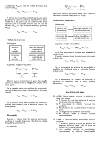 se encontra o N2(g), ou seja, no sentido da reação que                          1 H2(g) + 1 I2(g)            2 HI(g)
consome o N2(g)).
                                                                                 2 volumes              2 volumes
                  N2(g) + 3 H2(g)         2 NH3(g)
                                                              não ocorre variação de volume. Neste caso, a pressão
                                                              não afetará o estado de equilíbrio da reação.
   A retirada de uma certa quantidade de N2(g) do reator
que contém o equilíbrio, diminuirá a concentração desta       • Influência da temperatura
substância e isto provocará um deslocamento deste
equilíbrio para a esquerda (mesmo lado em que se                 Regra geral:
encontra o N2(g), ou seja, no sentido da reação que refaz
o N2(g)).                                                         aumento da                  desloca o equilíbrio no
                                                                  temperatura                  sentido endotérmico
                  N2(g) + 3 H2(g)         2 NH3(g)

                                                                  diminuição da              desloca o equilíbrio no
                                                                  temperatura                  sentido exotérmico
   • Influência da pressão

   Regra geral:                                                  Supondo a reação em equilíbrio:

         aumento                       desloca o equilíbrio            N2(g) + 3 H2(g)            2 NH3(g) H = -92 kJ
            da                            no sentido de
         pressão                         menor volume
                                                                 A H que acompanha a equação está associada à
                                                              reação direta.
        diminuição                     desloca o equilíbrio
                                                                 Portanto, a reação direta é exotérmica e a inversa é
           da                             no sentido de
                                                              endotérmica.
         pressão                          maior volume                                              exot.
                                                                                N2(g) + 3 H2(g)              2 NH3(g)
                                                                                                    endot.

   Supondo a reação em equilíbrio:
                                                                 Se a temperatura do sistema for aumentada, o
               1 N2(g) + 3 H2(g)           2 NH3(g)           equilíbrio se deslocará para a esquerda (sentido
                                                              endotérmico).
               1 volume    3 volumes      2 volumes                             N2(g) + 3 H2(g)              2 NH3(g)
                     4 volumes            2 volumes

                                                                 Se a temperatura do sistema for diminuída, o
   Observe que os coeficientes dos gases da equação           equilíbrio se deslocará para a direita (sentido
balanceada nos fornecem a relação em volume entre             exotérmico).
esses gases.                                                                N2(g) + 3 H2(g) 2 NH3(g)
   Se a pressão sobre este equilíbrio for aumentada,
ocorrerá deslocamento para a direita (sentido de menor
volume).                                                                         EXERCÍCIOS DE SALA

                  N2(g) + 3 H2(g)         2 NH3(g)            01. (UFPB) Numa reação química, o equilíbrio é
                                                                  observado quando:
                                                                  a) O número de mols dos reagentes é igual ao
   Se a pressão sobre este equilíbrio for diminuída,                 número de mols dos produtos.
ocorrerá deslocamento para a esquerda (sentido de                 b) A temperatura do sistema reacional fica
maior volume).                                                       constante.
                                                                  c) As velocidades das reações direta e inversa são
                  N2(g) + 3 H2(g)         2 NH3(g)                   iguais.
                                                                  d) Os reagentes são totalmente consumidos.
                                                                  e) As reações direta e inversa ocorrem
   Observação:                                                       simultaneamente.

   Quando o volume total do sistema permanecer                02. (CEFET – PR) Com relação ao equilíbrio químico,
constante, a variação da pressão não afetará o estado             afirma-se:
de equilíbrio desse sistema.                                      I. O equilíbrio químico só pode ser atingido em
                                                                      sistemas fechados (onde não há troca de
   No equilíbrio:                                                     matéria com o meio ambiente).
                                                                  II. Num equilíbrio químico, as propriedades
                                                                      macroscópicas do sistema (concentração,
 