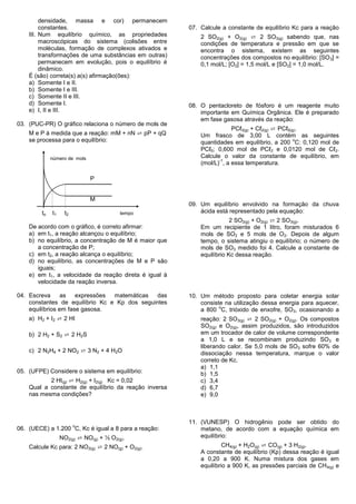 densidade, massa e cor) permanecem
         constantes.                                    07. Calcule a constante de equilíbrio Kc para a reação
    III. Num equilíbrio químico, as propriedades            2 SO2(g) + O2(g) ⇄ 2 SO3(g) sabendo que, nas
         macroscópicas do sistema (colisões entre           condições de temperatura e pressão em que se
         moléculas, formação de complexos ativados e        encontra o sistema, existem as seguintes
         transformações de uma substâncias em outras)       concentrações dos compostos no equilíbrio: [SO 3] =
         permanecem em evolução, pois o equilíbrio é        0,1 mol/L; [O2] = 1,5 mol/L e [SO2] = 1,0 mol/L.
         dinâmico.
    É (são) correta(s) a(s) afirmação(ões):
    a) Somente I e II.
    b) Somente I e III.
    c) Somente II e III.
    d) Somente I.                                       08. O pentacloreto de fósforo é um reagente muito
    e) I, II e III.                                         importante em Química Orgânica. Ele é preparado
                                                            em fase gasosa através da reação:
03. (PUC-PR) O gráfico relaciona o número de mols de
                                                                        PCℓ3(g) + Cℓ2(g) ⇄ PCℓ5(g).
    M e P à medida que a reação: mM + nN ⇄ pP + qQ          Um frasco de 3,00 L contém as seguintes
    se processa para o equilíbrio:                                                               o
                                                            quantidades em equilíbrio, a 200 C: 0,120 mol de
                                                            PCℓ5; 0,600 mol de PCℓ3 e 0,0120 mol de Cℓ2.
              número de mols                                Calcule o valor da constante de equilíbrio, em
                                                                   -1
                                                            (mol/L) , a essa temperatura.

                               P


                               M
                                                        09. Um equilíbrio envolvido na formação da chuva
         to   t1    t2                    tempo             ácida está representado pela equação:
                                                                        2 SO2(g) + O2(g) ⇄ 2 SO3(g).
    De acordo com o gráfico, é correto afirmar:             Em um recipiente de 1 litro, foram misturados 6
    a) em t1, a reação alcançou o equilíbrio;               mols de SO2 e 5 mols de O2. Depois de algum
    b) no equilíbrio, a concentração de M é maior que       tempo, o sistema atingiu o equilíbrio; o número de
       a concentração de P;                                 mols de SO3 medido foi 4. Calcule a constante de
    c) em t2, a reação alcança o equilíbrio;                equilíbrio Kc dessa reação.
    d) no equilíbrio, as concentrações de M e P são
       iguais;
    e) em t1, a velocidade da reação direta é igual à
       velocidade da reação inversa.

04. Escreva      as   expressões matemáticas  das       10. Um método proposto para coletar energia solar
    constantes de equilíbrio Kc e Kp dos seguintes          consiste na utilização dessa energia para aquecer,
                                                                   o
    equilíbrios em fase gasosa.                             a 800 C, trióxido de enxofre, SO3, ocasionando a
    a) H2 + I2 ⇄ 2 HI                                       reação: 2 SO3(g) ⇄ 2 SO2(g) + O2(g). Os compostos
                                                            SO2(g) e O2(g), assim produzidos, são introduzidos
    b) 2 H2 + S2 ⇄ 2 H2S                                    em um trocador de calor de volume correspondente
                                                            a 1,0 L e se recombinam produzindo SO3 e
                                                            liberando calor. Se 5,0 mols de SO3 sofre 60% de
    c) 2 N2H4 + 2 NO2 ⇄ 3 N2 + 4 H2O                        dissociação nessa temperatura, marque o valor
                                                            correto de Kc.
                                                            a) 1,1
05. (UFPE) Considere o sistema em equilíbrio:               b) 1,5
           2 HI(g) ⇄ H2(g) + I2(g) Kc = 0,02                c) 3,4
    Qual a constante de equilíbrio da reação inversa        d) 6,7
    nas mesma condições?                                    e) 9,0



                                                        11. (VUNESP) O hidrogênio pode ser obtido do
                         o
06. (UECE) a 1.200 C, Kc é igual a 8 para a reação:         metano, de acordo com a equação química em
                   NO2(g) ⇄ NO(g) + ½ O2(g).                equilíbrio:
    Calcule Kc para: 2 NO2(g) ⇄ 2 NO(g) + O2(g).                     CH4(g) + H2O(g) ⇄ CO(g) + 3 H2(g).
                                                            A constante de equilíbrio (Kp) dessa reação é igual
                                                            a 0,20 a 900 K. Numa mistura dos gases em
                                                            equilíbrio a 900 K, as pressões parciais de CH4(g) e
 