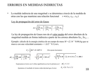 ERRORES EN MEDIDAS INDIRECTAS
•

La medida indirecta de una magnitud x se determina a través de la medida de
otras con las que mantiene una relación funcional x x( x1, x2 ,...x N )
Ley de propagación del error de Gauss

La ley de propagación de Gauss nos da el valor medio del error absoluto de la
magnitud medida en forma indirecta a partir de los errores absolutos x1, x2,…
Ejemplo: cálculo de la energía cinética de un cuerpo de masa M = (2.140.04) kg que se
mueve con una velocidad constante v = (4.50.1) m/s.
(Sin ajustar decimales)

Expresamos el error con 2 cifras significativas al ser la primera un 1
Ajustamos el resultado al mismo orden decimal que el error:

10

 