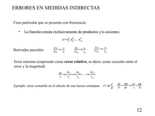 ERRORES EN MEDIDAS INDIRECTAS
Caso particular que se presenta con frecuencia:
•

La función consta exclusivamente de productos y/o cocientes

Derivadas parciales
Error máximo (expresado como error relativo, es decir, como cociente entre el
error y la magnitud)

Ejemplo: error cometido en el cálculo de una fuerza centrípeta

12

 