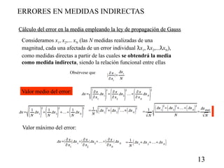 ERRORES EN MEDIDAS INDIRECTAS
Cálculo del error en la media empleando la ley de propagación de Gauss
Consideramos x1, x2,... xN (las N medidas realizadas de una
magnitud, cada una afectada de un error individual x1, x2,...xN),
como medidas directas a partir de las cuales se obtendrá la media
como medida indirecta, siendo la relación funcional entre ellas
Obsérvese que

Valor medio del error:

Valor máximo del error:

13

 