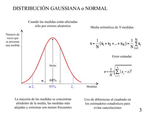 DISTRIBUCIÓN GAUSSIANA o NORMAL
Cuando las medidas están afectadas
sólo por errores aleatorios

Media aritmética de N medidas

Número de
veces que
se presenta
una medida

Error estándar
Media


 2

68% 
95%

2

La mayoría de las medidas se concentran
alrededor de la media, las medidas más
alejadas y extremas son menos frecuentes

Medidas

Uso de diferencias al cuadrado en
los estimadores estadísticos para
evitar cancelaciones

3

 