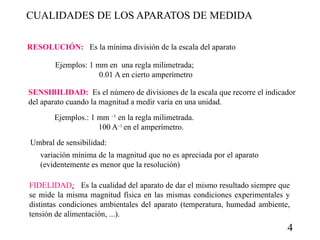 CUALIDADES DE LOS APARATOS DE MEDIDA
RESOLUCIÓN: Es la mínima división de la escala del aparato
Ejemplos: 1 mm en una regla milimetrada;
0.01 A en cierto amperímetro
SENSIBILIDAD: Es el número de divisiones de la escala que recorre el indicador
del aparato cuando la magnitud a medir varía en una unidad.
Ejemplos.: 1 mm –1 en la regla milimetrada.
100 A–1 en el amperímetro.
Umbral de sensibilidad:
variación mínima de la magnitud que no es apreciada por el aparato
(evidentemente es menor que la resolución)
FIDELIDAD: Es la cualidad del aparato de dar el mismo resultado siempre que
se mide la misma magnitud física en las mismas condiciones experimentales y
distintas condiciones ambientales del aparato (temperatura, humedad ambiente,
tensión de alimentación, ...).

4

 