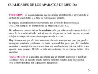 CUALIDADES DE LOS APARATOS DE MEDIDA
PRECISIÓN: Es la característica que nos indica globalmente el error debido al
umbral de sensibilidad y la falta de fidelidad del aparato.
Se expresa ordinariamente como un tanto por ciento del fondo de escala
(F.E.). Por ejemplo: un amperímetro de precisión 2% del F.E.
De todas estas características, la precisión es la que más completamente indica el
error de la medida debido intrínsicamente al aparato, es decir, que no se puede
rebajar salvo que midamos con un aparato más preciso
Hay otros errores que afectan circunstancialmente a un aparato, pero que pueden
corregirse mediante calibrado, es decir, ajustándolos para que den medidas
correctas o corrigiendo sus escalas tras una confrontación con un patrón o un
aparato más preciso. Debido a esta circunstancia, es necesario definir otra
cualidad.
EXACTITUD: Es la cualidad que indica que un aparato es preciso y está bien
calibrado. Sólo un aparato exacto permite medidas exactas, pero la exactitud
está siempre limitada por la precisión del aparato.

5

 