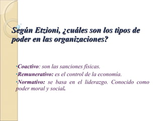 Según Etzioni, ¿cuáles son los tipos de poder en las organizaciones?   Coactivo : son las sanciones físicas. Remunerativo:  es el control de la economía. Normativo:  se basa en el liderazgo. Conocido como poder moral y social . 