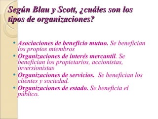 Según Blau y Scott, ¿cuáles son los tipos de organizaciones?   Asociaciones de beneficio mutuo.  Se benefician los propios miembros  Organizaciones de interés mercantil . Se benefician los propietarios, accionistas, inversionistas  Organizaciones de servicios.   Se benefician los clientes y sociedad. Organizaciones de estado.  Se beneficia el público. 