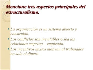 Mencione tres aspectos principales del estructuralismo.   La organización es un sistema abierto y construido. Los conflictos son inevitables o sea las relaciones empresa – empleado. Los incentivos mixtos motivan al trabajador no solo el dinero. 