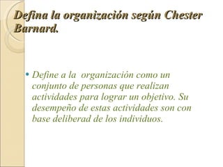 Defina la organización según Chester Barnard.   Define a la  organización como un conjunto de personas que realizan actividades para lograr un objetivo. Su desempeño de estas actividades son con base deliberad de los individuos. 