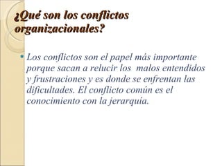 ¿ Qué son los conflictos organizacionales?   Los conflictos son el papel más importante porque sacan a relucir los  malos entendidos y frustraciones y es donde se enfrentan las dificultades. El conflicto común es el conocimiento con la jerarquía. 