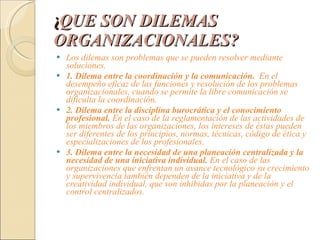 ¿ QUE SON DILEMAS ORGANIZACIONALES? Los dilemas son problemas que se pueden resolver mediante soluciones. 1.   Dilema entre la coordinación y la comunicación.   En el desempeño eficaz de las funciones y resolución de los problemas organizacionales, cuando se permite la libre comunicación se dificulta la coordinación. 2.   Dilema entre la disciplina burocrática y el conocimiento profesional.  En el caso de la reglamentación de las actividades de los miembros de las organizaciones, los intereses de éstas pueden ser diferentes de los principios, normas, técnicas, código de ética y especializaciones de los profesionales. 3. Dilema entre la necesidad de una planeación centralizada y la necesidad de una iniciativa individual.  En el caso de las organizaciones que enfrentan un avance   tecnológico su crecimiento y supervivencia también dependen de la iniciativa y de la   creatividad individual, que son inhibidas por la planeación y el control centralizados. 
