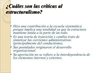 ¿Cuáles son las críticas al estructuralismo? Hizo una contribución a la escuela sistemática porque implica una totalidad ya que la estructura mantiene unida a la parte de un todo. Es una teoría de transición y cambio trato de sintetizar las corrientes administrativas (principalmente del conductismo). Sus postulados originaron el desarrollo organizacional. Su aportación no se refiere a la interdependencia de los elementos internos y externos. 