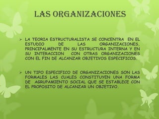 LAS ORGANIZACIONES

 LA TEORIA ESTRUCTURALISTA SE CONCENTRA EN EL
  ESTUDIO       DE     LAS      ORGANIZACIONES,
  PRINCIPALMENTE EN SU ESTRUCTURA INTERNA Y EN
  SU INTERACCION     CON OTRAS ORGANIZACIONES
  CON EL FIN DE ALCANZAR OBJETIVOS ESPECIFICOS.


 UN TIPO ESPECIFICO DE ORGANIZACIONES SON LAS
  FORMALES LAS CUALES CONSTITUYEN UNA FORMA
  DE AGRUPAMIENTO SOCIAL QUE SE ESTABLECE CON
  EL PROPOSITO DE ALCANZAR UN OBJETIVO.
 