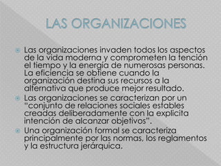  Las organizaciones invaden todos los aspectos
de la vida moderna y comprometen la tención
el tiempo y la energía de numerosas personas.
La eficiencia se obtiene cuando la
organización destina sus recursos a la
alternativa que produce mejor resultado.
 Las organizaciones se caracterizan por un
“conjunto de relaciones sociales estables
creadas deliberadamente con la explicita
intención de alcanzar objetivos”.
 Una organización formal se caracteriza
principalmente por las normas, los reglamentos
y la estructura jerárquica.
 