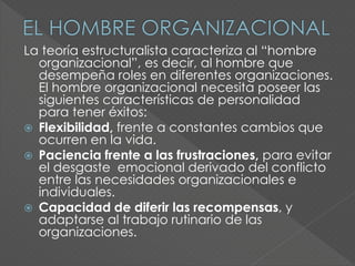 La teoría estructuralista caracteriza al “hombre
organizacional”, es decir, al hombre que
desempeña roles en diferentes organizaciones.
El hombre organizacional necesita poseer las
siguientes características de personalidad
para tener éxitos:
 Flexibilidad, frente a constantes cambios que
ocurren en la vida.
 Paciencia frente a las frustraciones, para evitar
el desgaste emocional derivado del conflicto
entre las necesidades organizacionales e
individuales.
 Capacidad de diferir las recompensas, y
adaptarse al trabajo rutinario de las
organizaciones.
 