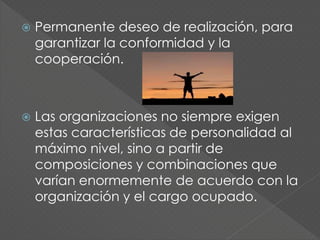  Permanente deseo de realización, para
garantizar la conformidad y la
cooperación.
 Las organizaciones no siempre exigen
estas características de personalidad al
máximo nivel, sino a partir de
composiciones y combinaciones que
varían enormemente de acuerdo con la
organización y el cargo ocupado.
 