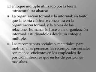 El enfoque múltiple utilizado por la teoría
estructuralista abarca:
 La organización formal y la informal: en tanto
que la teoría clásica se concentra en la
organización formal, y la teoría de las
relaciones humanas lo hace en la organización
informal, estudiándolos desde un enfoque
múltiple.
 Las recompensas sociales y materiales: para
motivar a las personas las recompensas sociales
son menos eficientes en los empleados de
posición inferiores que en los de posiciones
mas altas.
 