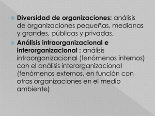  Diversidad de organizaciones: análisis
de organizaciones pequeñas, medianas
y grandes, públicas y privadas.
 Análisis intraorganizacional e
interorganizacional : análisis
intraorganizacional (fenómenos internos)
con el análisis interorganizacional
(fenómenos externos, en función con
otras organizaciones en el medio
ambiente)
 