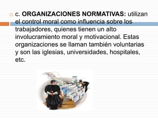  c. ORGANIZACIONES NORMATIVAS: utilizan
el control moral como influencia sobre los
trabajadores, quienes tienen un alto
involucramiento moral y motivacional. Estas
organizaciones se llaman también voluntarias
y son las iglesias, universidades, hospitales,
etc.
 