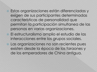  Estas organizaciones están diferenciadas y
exigen de sus participantes determinadas
características de personalidad que
permitan la participación simultanea de las
personas en varias organizaciones.
 El estructuralismo amplio el estudio de las
interacciones entre los grupos sociales.
 Las organizaciones no son recientes pues
existen desde la época de los faraones y
de los emperadores de China antigua.
 