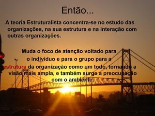 Então...
A teoria Estruturalista concentra-se no estudo das
 organizações, na sua estrutura e na interação com
 outras organizações.

       Muda o foco de atenção voltado para
         o indivíduo e para o grupo para a
estrutura da organização como um todo, tornando a
  visão mais ampla, e também surge a preocupação
                   com o ambiente.
 
